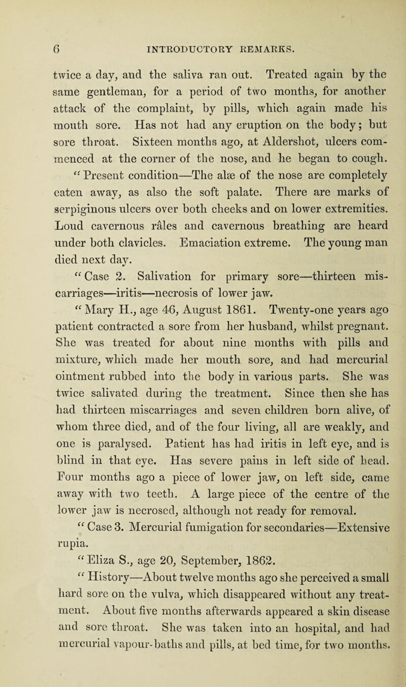 twice a day, and tlie saliva ran out. Treated again by the same gentleman, for a period of two months, for another attack of the complaint, by pills, which again made his month sore. Has not had any eruption on the body; but sore throat. Sixteen months ago, at Aldershot, ulcers com¬ menced at the corner of the nose, and he began to cough. “ Present condition—The alee of the nose are completely eaten away, as also the soft palate. There are marks of serpiginous ulcers over both cheeks and on lower extremities. Loud cavernous rales and cavernous breathing are heard under both clavicles. Emaciation extreme. The young man died next day. “ Case 2. Salivation for primary sore—thirteen mis¬ carriages—iritis—necrosis of lower jaw. “Mary H., age 46, August 1861. Twenty-one years ago patient contracted a sore from her husband, whilst pregnant. She was treated for about nine months with pills and mixture, which made her mouth sore, and had mercurial ointment rubbed into the body in various parts. She was twice salivated during the treatment. Since then she has had thirteen miscarriages and seven children born alive, of whom three died, and of the four living, all are weakly, and one is paralysed. Patient has had iritis in left eye, and is blind in that eye. Has severe pains in left side of head. Four months ago a piece of lower jaw, on left side, came away with two teeth. A large piece of the centre of the lower jaw is necrosed, although not ready for removal. “ Case 3. Mercurial fumigation for secondaries—Extensive rupia. “Eliza S., age 20, September, 1862. “ History—About twelve months ago she perceived a small hard sore on the vulva, which disappeared without any treat¬ ment. About five months afterwards appeared a skin disease and sore throat. She was taken into an hospital, and had mercurial vapour-baths and pills, at bed time, for two months.