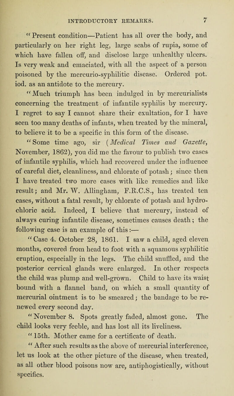 u Present condition—Patient has all over the body, and particularly on her right leg, large scabs of rupia, some of which have fallen off, and disclose large unhealthy ulcers. Is very weak and emaciated, with all the aspect of a person poisoned by the mercurio-syphilitic disease. Ordered pot. iod. as an antidote to the mercury. “ Much triumph has been indulged in by mercurialists concerning the treatment of infantile syphilis by mercury. I regret to say I cannot share their exultation, for I have seen too many deaths of infants, when treated hv the mineral, to believe it to he a specific in this form of the disease. “ Some time ago, sir (Medical Times and Gazette, November, 1862), you did me the favour to publish two cases- of infantile syphilis, which had recovered under the influence of careful diet, cleanliness, and chlorate of potash; since then I have treated two more cases with like remedies and like result; and Mr. W. Allingham, F.P.C.S., has treated ten cases, without a fatal result, by chlorate of potash and hydro¬ chloric acid. Indeed, I believe that mercury, instead of always curing infantile disease, sometimes causes death; the following case is an example of this:— “ Case 4. October 28, 1861. I saw a child, aged eleven months, covered from head to foot with a squamous syphilitic eruption, especially in the legs. The child snuffled, and the posterior cervical glands were enlarged. In other respects the child was plump and well-grown. Child to have its waist bound with a flannel band, on which a small quantity of mercurial ointment is to be smeared; the bandage to be re¬ newed every second day. “ November 8. Spots greatly faded, almost gone. The child looks very feeble, and has lost all its liveliness. “ 15th. Mother came for a certificate of death. “ After such results as the above of mercurial interference, let us look at the other picture of the disease, when treated, as all other blood poisons now are, antiphogistieally, without specifics.