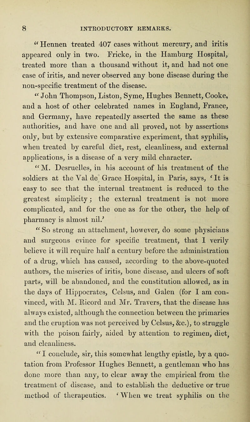 6< Hennen treated 407 cases without mercury, and iritis appeared only in two. Fricke, in the Hamburg Hospital, treated more than a thousand without it, and had not one case of iritis, and never observed any bone disease during the non-specific treatment of the disease. “ John Thompson, Liston, Syme, Hughes Bennett, Cooke, and a host of other celebrated names in England, France, and Germany, have repeatedly asserted the same as these authorities, and have one and all proved, not by assertions only, but by extensive comparative experiment, that syphilis, when treated by careful diet, rest, cleanliness, and external applications, is a disease of a very mild character. “M. Desruelles, in his account of his treatment of the soldiers at the Yal de Grace Hospital, in Paris, says, ‘It is easy to see that the internal treatment is reduced to the greatest simplicity; the external treatment is not more complicated, and for the one as for the other, the help of pharmacy is almost nil/ “ So strong an attachment, however, do some physicians and surgeons evince for specific treatment, that I verily believe it will require half a century before the administration of a drug, which has caused, according to the above-quoted authors, the miseries of iritis, bone disease, and ulcers of soft parts, will be abandoned, and the constitution allowed, as in the days of Flippocrates, Celsus, and Galen (for I am con¬ vinced, with M. Bicord and Mr. Travers, that the disease has always existed, although the connection between the primaries and the eruption was not perceived by Celsus, &c.), to struggle with the poison fairly, aided by attention to regimen, diet^ and cleanliness. “ I conclude, sir, this somewhat lengthy epistle, by a quo¬ tation from Professor Hughes Bennett, a gentleman who has done more than any, to clear away the empirical from the treatment of disease, and to establish the deductive or true method of therapeutics. ‘ When we treat syphilis on the