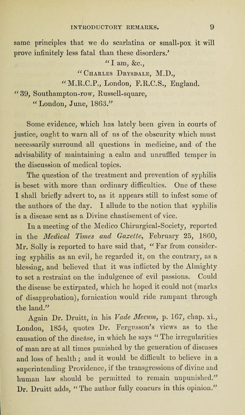 same principles that we do scarlatina or small-pox it will prove infinitely less fatal than these disorders/ “I aim, &c., “ Charles Drysdale, M.D., “M.R.C.P., London, F.R.C.S., England. “39, Sonthampton-row, Fussell-square, “London, June, 1863.” Some evidence, which has lately been given in courts of justice, ought to warn all of ns of the obscurity which must necessarily surround all questions in medicine, and of the advisability of maintaining a calm and unruffled temper in the discussion of medical topics. The question of the treatment and prevention of syphilis is beset with more than ordinary difficulties. One of these 1 shall briefly advert to, as it appears still to infest some of the authors of the day. I allude to the notion that syphilis is a disease sent as a Divine chastisement of vice. In a meeting of the Medico Chirurgical-Society, reported in the Medical Times and Gazette, February 25, 1860, Mr. Solly is reported to have said that, “ Far from consider¬ ing syphilis as an evil, he regarded it, on the contrary, as a blessing, and believed that it was inflicted by the Almighty to set a restraint on the indulgence of evil passions. Could the disease be extirpated, which he hoped it could not (marks of disapprobation), fornication would ride rampant through the land/’’ Again Dr. Druitt, in his Vade Mecum, p. 167, chap, xi., London, 1854, quotes Dr. Fergussoffis views as to the causation of the disease, in which he says “ The irregularities of man are at all times punished by the generation of diseases and loss of health; and it would be difficult to believe in a superintending Providence, if the transgressions of divine and human law should be permitted to remain unpunished.” Dr. Druitt adds, “The author fully concurs in this opinion.”