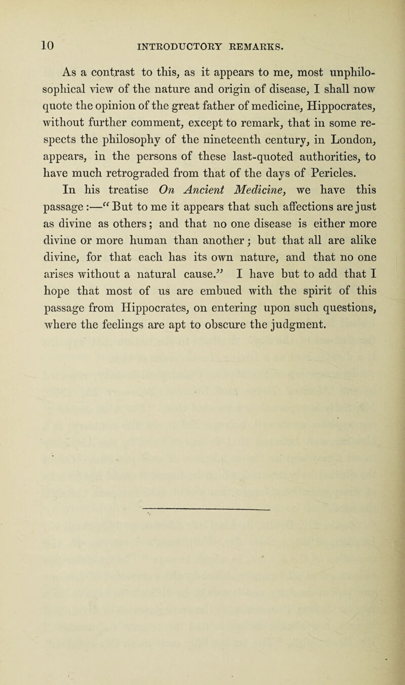 As a contrast to this, as it appears to me, most unphilo- sophical view of the nature and origin of disease, I shall now quote the opinion of the great father of medicine, Hippocrates, without further comment, except to remark, that in some re¬ spects the philosophy of the nineteenth century, in London, appears, in the persons of these last-quoted authorities, to have much retrograded from that of the days of Pericles. In his treatise On Ancient Medicine, we have this passage :—“But to me it appears that such affections are just as divine as others; and that no one disease is either more divine or more human than another; but that all are alike divine, for that each has its own nature, and that no one arises without a natural cause.” I have but to add that I hope that most of us are embued with the spirit of this passage from Hippocrates, on entering upon such questions, where the feelings are apt to obscure the judgment.