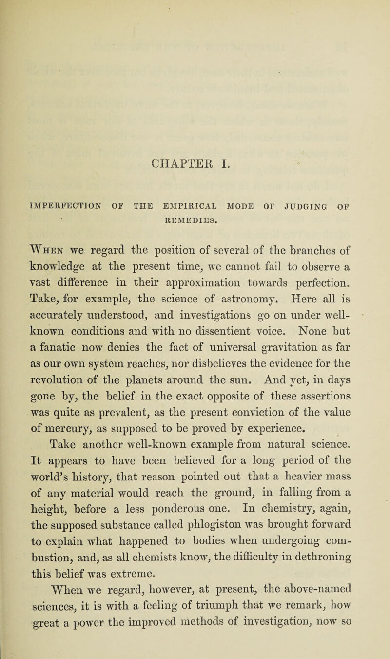 CHAPTER I. IMPERFECTION OE THE EMPIRICAL MODE OF JUDGING OF REMEDIES. When we regard the position of several of the branches of knowledge at the present time, we cannot fail to observe a vast difference in their approximation towards perfection. Take, for example, the science of astronomy. Here all is accurately understood, and investigations go on under well- known conditions and with no dissentient voice. None but a fanatic now denies the fact of universal gravitation as far as our own system reaches, nor disbelieves the evidence for the revolution of the planets around the sun. And yet, in days gone by, the belief in the exact opposite of these assertions was quite as prevalent, as the present conviction of the value of mercury, as supposed to be proved by experience. Take another well-known example from natural science. It appears to have been believed for a long period of the world’s history, that reason pointed out that a heavier mass of any material would reach the ground, in falling from a height, before a less ponderous one. In chemistry, again, the supposed substance called phlogiston was brought forward to explain what happened to bodies when undergoing com¬ bustion, and, as all chemists know, the difficulty in dethroning this belief was extreme. When we regard, however, at present, the above-named sciences, it is with a feeling of triumph that we remark, how great a power the improved methods of investigation, now so