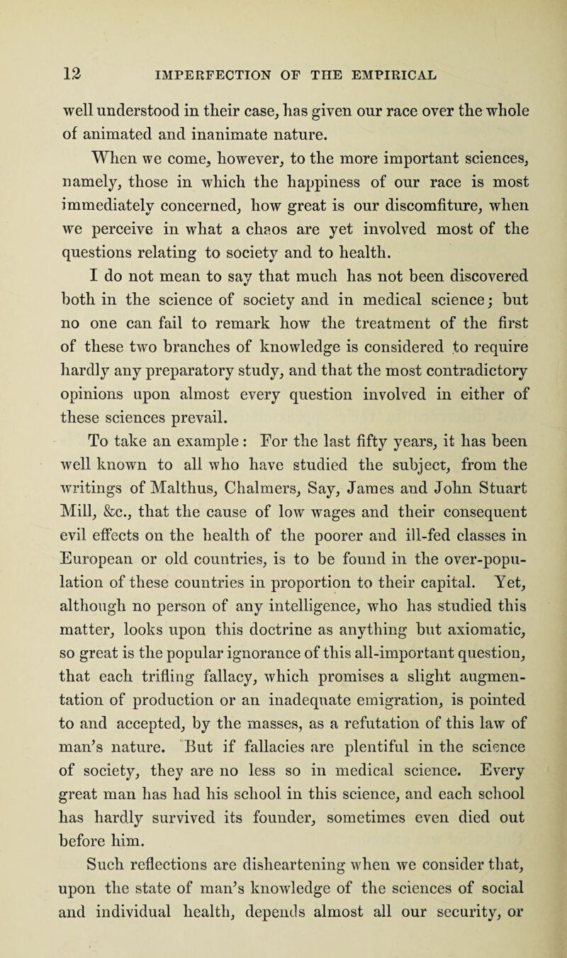 well understood in their case, has given our race over the whole of animated and inanimate nature. When we come, however, to the more important sciences, namely, those in which the happiness of our race is most immediately concerned, how great is our discomfiture, when we perceive in what a chaos are yet involved most of the questions relating to society and to health. I do not mean to say that much has not been discovered both in the science of society and in medical science; but no one can fail to remark how the treatment of the first of these two branches of knowledge is considered to require hardly any preparatory study, and that the most contradictory opinions upon almost every question involved in either of these sciences prevail. To take an example: For the last fifty years, it has been well known to all who have studied the subject, from the writings of Malthus, Chalmers, Say, James and John Stuart Mill, &c., that the cause of low wages and their consequent evil effects on the health of the poorer and ill-fed classes in European or old countries, is to be found in the over-popu¬ lation of these countries in proportion to their capital. Yet, although no person of any intelligence, who has studied this matter, looks upon this doctrine as anything but axiomatic, so great is the popular ignorance of this all-important question, that each trifling fallacy, which promises a slight augmen¬ tation of production or an inadequate emigration, is pointed to and accepted, by the masses, as a refutation of this law of man’s nature. But if fallacies are plentiful in the science of society, they are no less so in medical science. Every great man has had his school in this science, and each school has hardly survived its founder, sometimes even died out before him. Such reflections are disheartening when we consider that, upon the state of man’s knowledge of the sciences of social and individual health, depends almost all our security, or