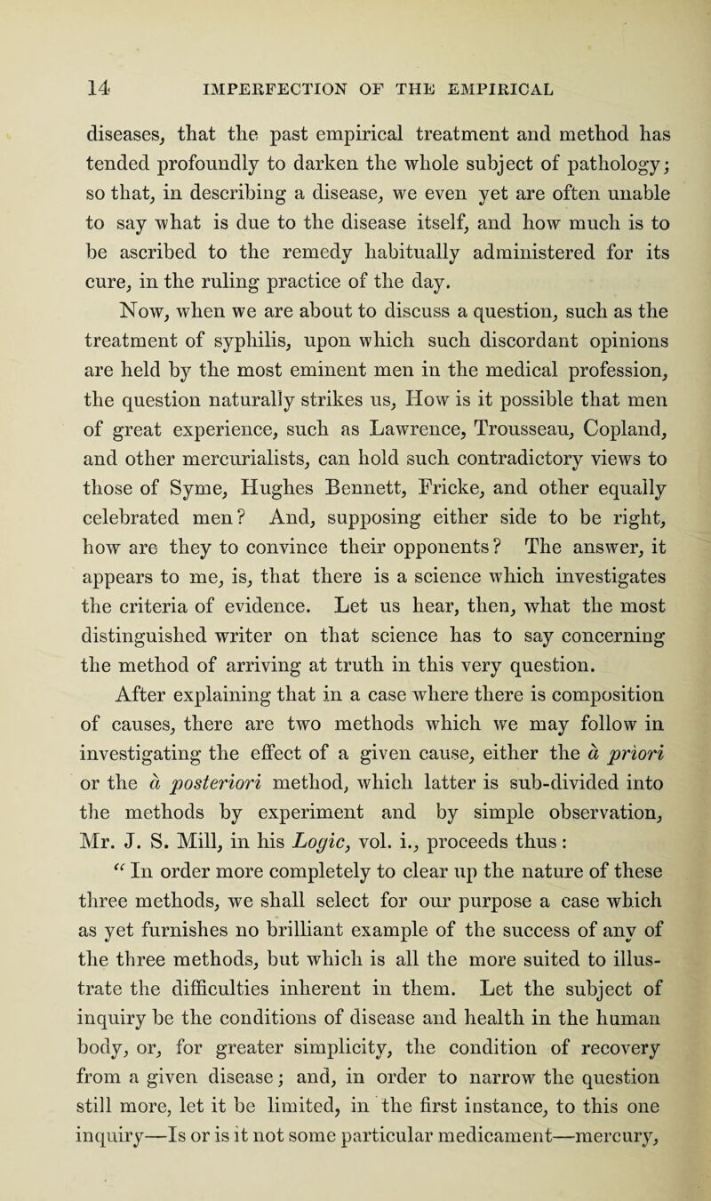 diseases, that the past empirical treatment and method has tended profoundly to darken the whole subject of pathology; so that, in describing a disease, we even yet are often unable to say what is due to the disease itself, and how much is to be ascribed to the remedy habitually administered for its cure, in the ruling practice of the day. Now, when we are about to discuss a question, such as the treatment of syphilis, upon which such discordant opinions are held by the most eminent men in the medical profession, the question naturally strikes us, How is it possible that men of great experience, such as Lawrence, Trousseau, Copland, and other mercurialists, can hold such contradictory views to those of Syme, Hughes Bennett, Fricke, and other equally celebrated men? And, supposing either side to be right, how are they to convince their opponents? The answer, it appears to me, is, that there is a science which investigates the criteria of evidence. Let us hear, then, what the most distinguished writer on that science has to say concerning the method of arriving at truth in this very question. After explaining that in a case where there is composition of causes, there are two methods which we may follow in investigating the effect of a given cause, either the a priori or the a posteriori method, which latter is sub-divided into the methods by experiment and by simple observation, Mr. J. S. Mill, in his Logic, vol. i., proceeds thus: “ In order more completely to clear up the nature of these three methods, we shall select for our purpose a ease which as yet furnishes no brilliant example of the success of any of the three methods, but which is all the more suited to illus¬ trate the difficulties inherent in them. Let the subject of inquiry be the conditions of disease and health in the human body, or, for greater simplicity, the condition of recovery from a given disease; and, in order to narrow the question still more, let it be limited, in the first instance, to this one inquiry—Is or is it not some particular medicament—mercury,