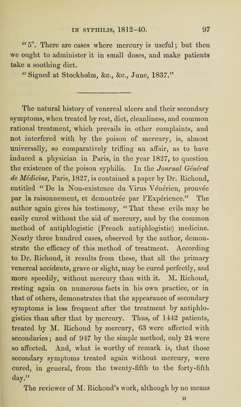 “ 5°. There are cases where mercury is useful; but then we ought to administer it in small doses, and make patients take a soothing diet. “ Signed at Stockholm, &c., &c., June, 1837.” The natural history of venereal ulcers and their secondary symptoms, when treated by rest, diet, cleanliness, and common rational treatment, which prevails in other complaints, and not interfered with by the poison of mercury, is, almost universally, so comparatively trifling an affair, as to have induced a physician in Paris, in the year 1827, to question the existence of the poison syphilis. In the Journal General de Medicine, Paris, 1827, is contained a paper by Dr. Pichond, entitled “De la Non-existence du Virus Venerien, prouvee par la raisonnement, et demontree par ^Experience.” The author again gives his testimony, “ That these evils may be easily cured without the aid of mercury, and by the common method of antiphlogistic (French antiphlogistic) medicine. Nearly three hundred cases, observed by the author, demon¬ strate the efficacy of this method of treatment. According to Dr. Pichond, it results from these, that all the primary venereal accidents, grave or slight, may be cured perfectly, and more speedily, without mercury than with it. M. Pichond, resting again on numerous facts in his own practice, or in that of others, demonstrates that the appearance of secondary symptoms is less frequent after the treatment by antiphlo- gistics than after that by mercury. Thus, of 1442 patients, treated by M. Pichond by mercury, 63 were affected with secondaries; and of 947 by the simple method, only 24 were so affected. And, what is worthy of remark is, that those secondary symptoms treated again without mercury, were cured, in general, from the twenty-fifth to the forty-fifth day.” The reviewer of M. Richond’s work, although by no means H