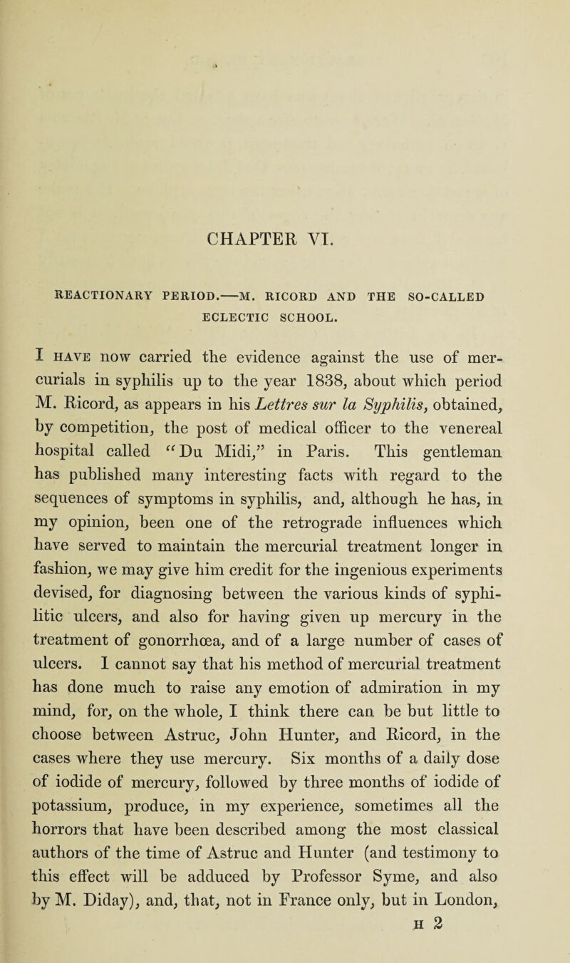 CHAPTER VI. REACTIONARY PERIOD.-M. RICORD AND THE SO-CALLED ECLECTIC SCHOOL. I have now carried the evidence against the nse of mer¬ curials in syphilis up to the year 1838, about which period M. Ricord, as appears in his Lettres sur la Syphilis, obtained, by competition, the post of medical officer to the venereal hospital called “ Du Midi,” in Paris. This gentleman has published many interesting facts with regard to the sequences of symptoms in syphilis, and, although he has, in my opinion, been one of the retrograde influences which have served to maintain the mercurial treatment longer in fashion, we may give him credit for the ingenious experiments devised, for diagnosing between the various kinds of syphi¬ litic ulcers, and also for having given up mercury in the treatment of gonorrhoea, and of a large number of cases of ulcers. 1 cannot say that his method of mercurial treatment has done much to raise any emotion of admiration in my mind, for, on the whole, I think there can be but little to choose between Astruc, John Hunter, and Ricord, in the cases where they use mercury. Six months of a daily dose of iodide of mercury, followed by three months of iodide of potassium, produce, in my experience, sometimes all the horrors that have been described among the most classical authors of the time of Astruc and Hunter (and testimony to this effect will be adduced by Professor Syme, and also by M. Diday), and, that, not in France only, but in London, h 2