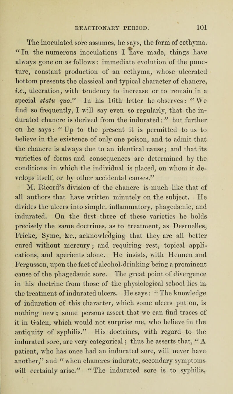 Tlie inoculated sore assumes, lie says, the form of ecthyma. • • ^ “In the numerous inoculations I have made, things have always gone on as follows : immediate evolution of the punc¬ ture, constant production of an ecthyma, whose ulcerated bottom presents the classical and typical character of chancre, i.e.y ulceration, with tendency to increase or to remain in a special statu quo 99 In his 16th letter he observes : “We find so frequently, I will say even so regularly, that the in¬ durated chancre is derived from the indurated :” but further on he says: “ Up to the present it is permitted to us to believe in the existence of only one poison, and to admit that the chancre is always due to an identical cause; and that its varieties of forms and consequences are determined by the conditions in which the individual is placed, on whom it de¬ velops itself, or by other accidental causes.” M. Ricord’s division of the chancre is much like that of all authors that have written minutely on the subject. He divides the ulcers into simple, inflammatory, phagedsenic, and indurated. On the first three of these varieties he holds precisely the same doctrines, as to treatment, as Desruelles, Fricke, Syme, &c., acknowledging that they are all better cured without mercury; and requiring rest, topical appli¬ cations, and aperients alone. He insists, with Hennen and Fergusson, upon the fact of alcohol-drinking being a prominent cause of the phagedsenic sore. The great point of divergence in his doctrine from those of the physiological school lies in the treatment of indurated ulcers. Fie says: u The knowledge of induration of this character, which some ulcers put on, is nothing new; some persons assert that we can find traces of it in Galen, which would not surprise me, who believe in the antiquity of syphilis.” His doctrines, with regard to the indurated sore, are very categorical; thus he asserts that, “ A patient, who has once had an indurated sore, will never have another,” and “ when chancres indurate, secondary symptoms will certainly arise.” “ The indurated sore is to syphilis*
