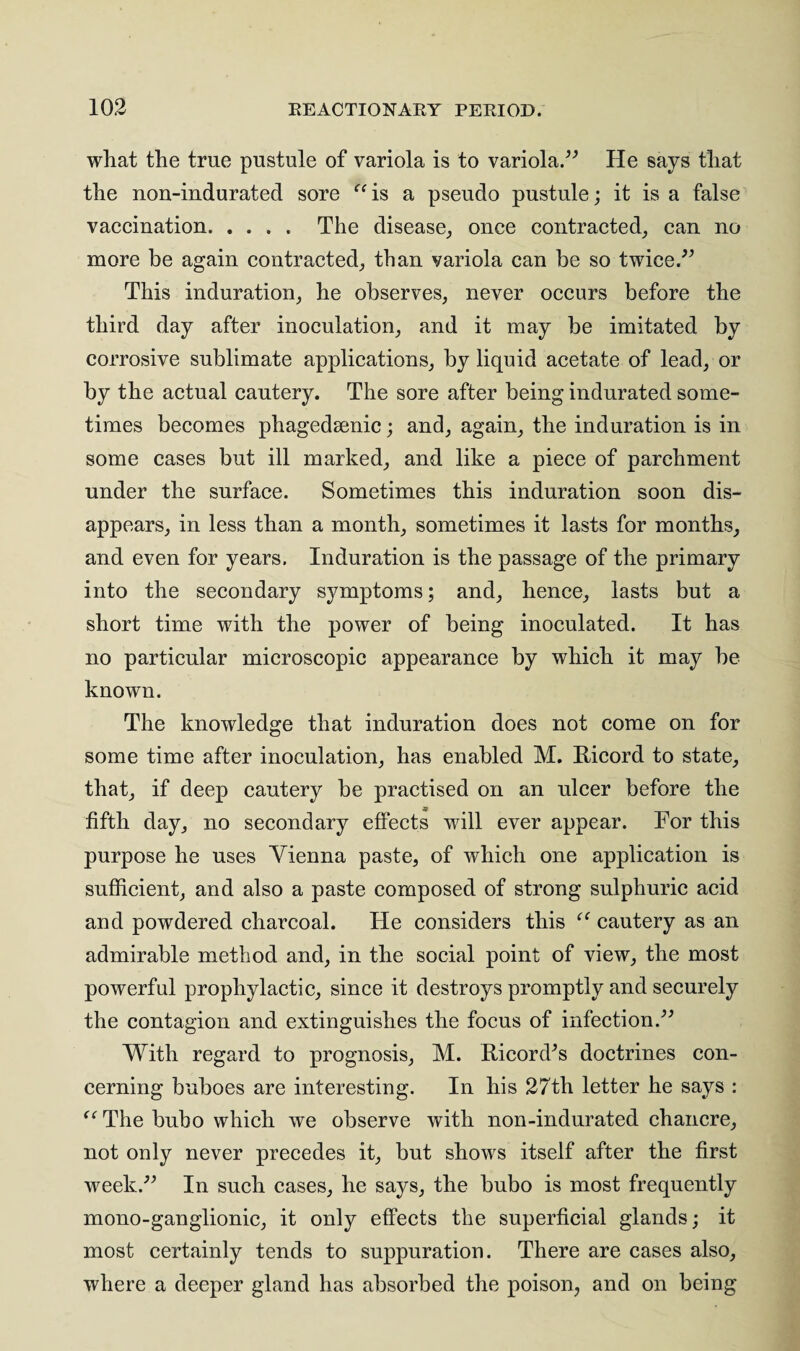 what the true pustule of variola is to variola.” He says that the non-indurated sore “is a pseudo pustule; it is a false vaccination. The disease, once contracted, can no more be again contracted, than variola can be so twice.” This induration, he observes, never occurs before the third day after inoculation, and it may be imitated by corrosive sublimate applications, by liquid acetate of lead, or by the actual cautery. The sore after being indurated some¬ times becomes phagedaenic; and, again, the induration is in some cases but ill marked, and like a piece of parchment under the surface. Sometimes this induration soon dis¬ appears, in less than a month, sometimes it lasts for months, and even for years. Induration is the passage of the primary into the secondary symptoms; and, hence, lasts but a short time with the power of being inoculated. It has no particular microscopic appearance by which it may be known. The knowledge that induration does not come on for some time after inoculation, has enabled M. Ricord to state, that, if deep cautery be practised on an ulcer before the fifth day, no secondary effects will ever appear. For this purpose he uses Vienna paste, of which one application is sufficient, and also a paste composed of strong sulphuric acid and powdered charcoal. He considers this “ cautery as an admirable method and, in the social point of view, the most powerful prophylactic, since it destroys promptly and securely the contagion and extinguishes the focus of infection.” With regard to prognosis, M. Ricord^s doctrines con¬ cerning buboes are interesting. In his 27th letter he says : “ The bubo which we observe with non-indurated chancre, not only never precedes it, but shows itself after the first week.” In such cases, he says, the bubo is most frequently mono-ganglionic, it only effects the superficial glands; it most certainly tends to suppuration. There are cases also, where a deeper gland has absorbed the poison, and on being