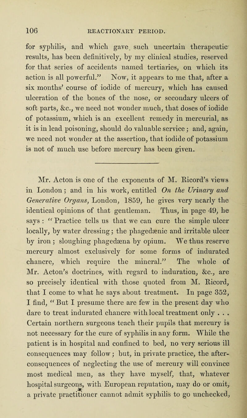 for syphilis, and which gave such uncertain therapeutic results, has been definitively, by my clinical studies, reserved for that series of accidents named tertiaries, on which its action is all powerful.” Now, it appears to me that, after a six months* course of iodide of mercury, which has caused ulceration of the bones of the nose, or secondarv ulcers of soft parts, &c., we need not wonder much, that doses of iodide of potassium, which is an excellent remedy in mercurial, as it is in lead poisoning, should do valuable service; and, again, we need not wonder at the assertion, that iodide of potassium is not of much use before mercury has been given. Mr. Acton is one of the exponents of M. Ricord*s views in London; and in his work, entitled On the Urinary and Generative Organs, London, 1859, he gives very nearly the identical opinions of that gentleman. Thus, in page 49, he says : “ Practice tells us that we can cure the simple ulcer locally, by water dressing; the phagedenic and irritable ulcer by iron ; sloughing phagedena by opium. We thus reserve mercury almost exclusively for some forms of indurated chancre, which require the mineral.** The whole of Mr. Acton*s doctrines, with regard to induration, &c., are so precisely identical with those quoted from M. Ricord, that I come to what he says about treatment. In page 352, I find, “ But I presume there are few in the present day who dare to treat indurated chancre with local treatment only . . . Certain northern surgeons teach their pupils that mercury is not necessary for the cure of syphilis in any form. While the patient is in hospital and confined to bed, no very serious ill consequences may follow; but, in private practice, the after¬ consequences of neglecting the use of mercury will convince most medical men, as they have myself, that, whatever hospital surgeons, with European reputation, may do or omit, a private practitioner cannot admit syphilis to go unchecked,
