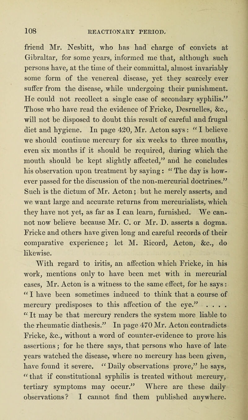 friend Mr. Nesbitt, who lias had charge of convicts at Gibraltar, for some years, informed me that, although such persons have, at the time of their committal, almost invariably some form of the venereal disease, yet they scarcely ever suffer from the disease, while undergoing their punishment. He could not recollect a single case of secondary syphilis.” Those who have read the evidence of Fricke, Desruelles, &c., will not be disposed to doubt this result of careful and frugal diet and hygiene. In page 420, Mr. Acton says : “ I believe we should continue mercury for six weeks to three months, even six months if it should be required, during which the mouth should be kept slightly affected,” and he concludes his observation upon treatment by saying : u The day is how¬ ever passed for the discussion of the non-mercurial doctrines.” Such is the dictum of Mr. Acton; but he merely asserts, and we want large and accurate returns from mercurialists, which they have not yet, as far as I can learn, furnished. We can¬ not now believe because Mr. C. or Mr. D. asserts a dogma. Fricke and others have given long and careful records of their comparative experience; let M. Bicord, Acton, &c., do likewise. With regard to iritis, an affection which Fricke, in his wrork, mentions only to have been met with in mercurial cases, Mr. Acton is a witness to the same effect, for he says: “ I have been sometimes induced to think that a course of mercury predisposes to this affection of the eye.” .... “ It may be that mercury renders the system more liable to the rheumatic diathesis.” In page 470 Mr. Acton contradicts Fricke, &c., without a word of counter-evidence to prove his assertions; for he there says, that persons who have of late years watched the disease, where no mercury has been given, have found it severe. “ Daily observations prove,” he says, “that if constitutional syphilis is treated without mercury, tertiary symptoms may occur.” Where are these daily observations? I cannot find them published anywhere.