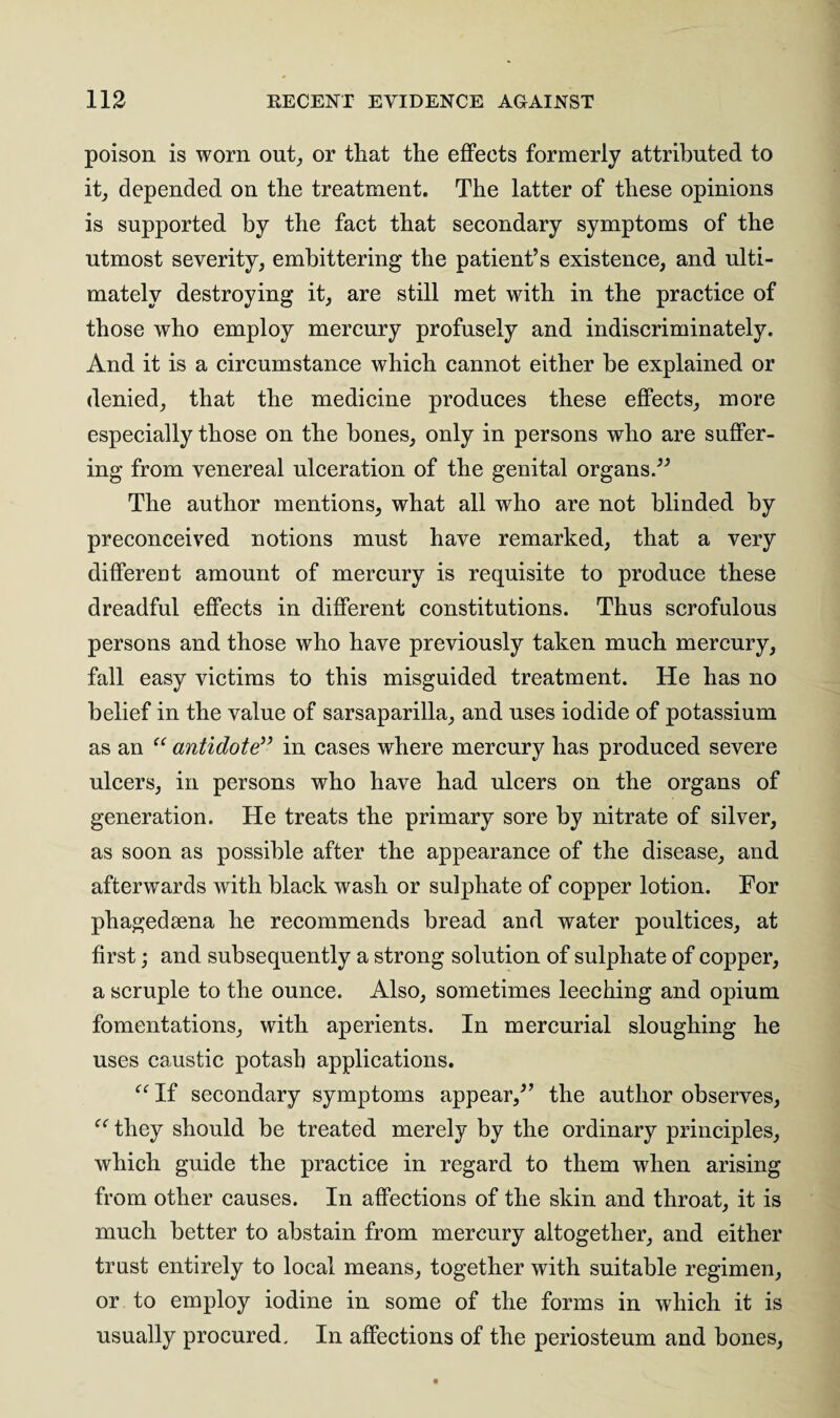 poison is worn out, or that the effects formerly attributed to it, depended on the treatment. The latter of these opinions is supported by the fact that secondary symptoms of the utmost severity, embittering the patient’s existence, and ulti¬ mately destroying it, are still met with in the practice of those who employ mercury profusely and indiscriminately. And it is a circumstance which cannot either be explained or denied, that the medicine produces these effects, more especially those on the bones, only in persons who are suffer¬ ing from venereal ulceration of the genital organs.” The author mentions, what all who are not blinded by preconceived notions must have remarked, that a very different amount of mercury is requisite to produce these dreadful effects in different constitutions. Thus scrofulous persons and those who have previously taken much mercury, fall easy victims to this misguided treatment. He has no belief in the value of sarsaparilla, and uses iodide of potassium as an “ antidote” in cases where mercury has produced severe ulcers, in persons who have had ulcers on the organs of generation. He treats the primary sore by nitrate of silver, as soon as possible after the appearance of the disease, and afterwards with black wash or sulphate of copper lotion. For phagedsena he recommends bread and water poultices, at first; and subsequently a strong solution of sulphate of copper, a scruple to the ounce. Also, sometimes leeching and opium fomentations, with aperients. In mercurial sloughing he uses caustic potash applications. “ If secondary symptoms appear,” the author observes, they should be treated merely by the ordinary principles, which guide the practice in regard to them when arising from other causes. In affections of the skin and throat, it is much better to abstain from mercury altogether, and either trust entirely to local means, together with suitable regimen, or to employ iodine in some of the forms in which it is usually procured. In affections of the periosteum and bones,