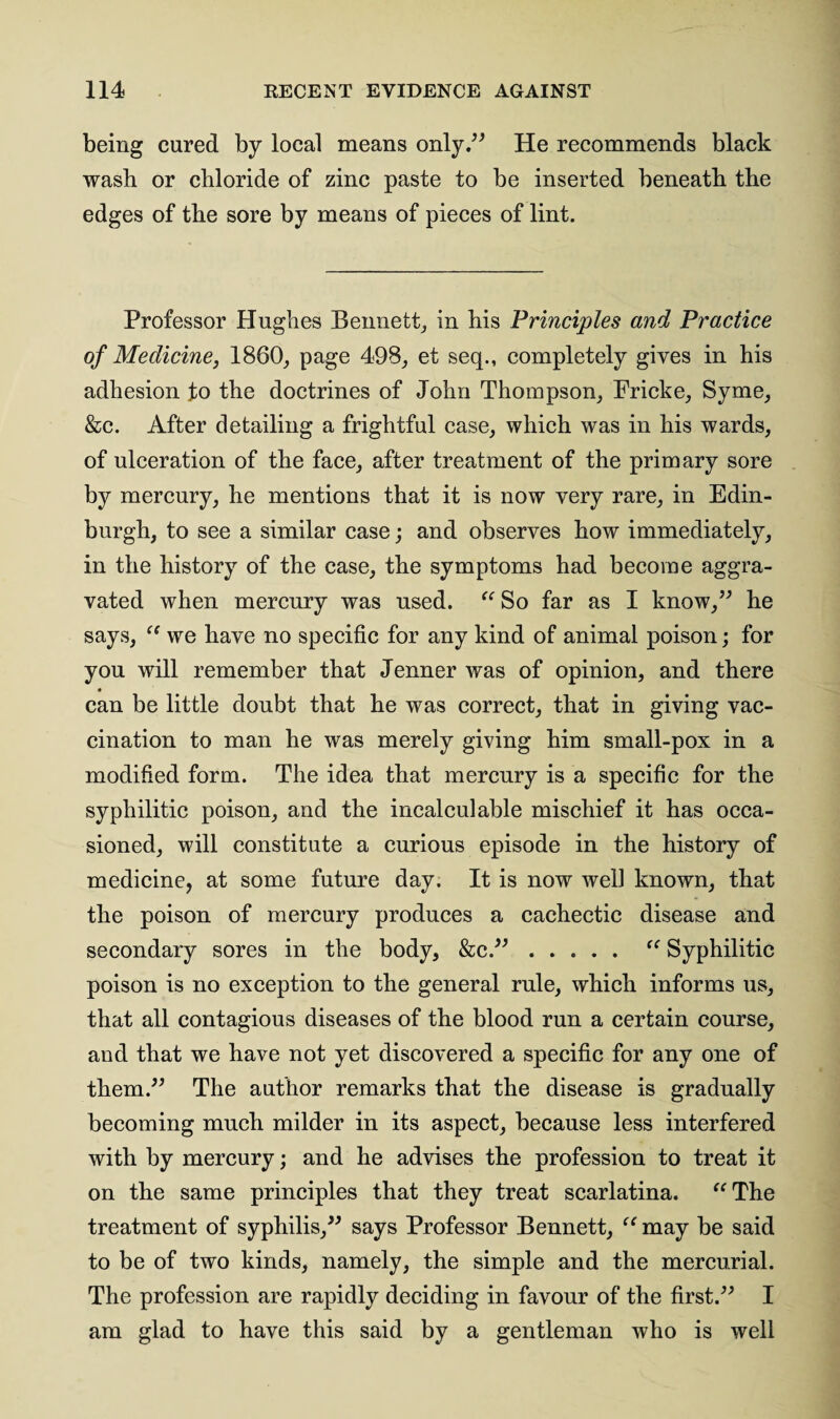 being cured by local means only.” He recommends black wash or chloride of zinc paste to be inserted beneath the edges of the sore by means of pieces of lint. Professor Hughes Bennett, in his Principles and Practice of Medicine, 186(3, page 498, et seq., completely gives in his adhesion fo the doctrines of John Thompson, Pricke, Syme, &c. After detailing a frightful case, which was in his wards, of ulceration of the face, after treatment of the primary sore by mercury, he mentions that it is now very rare, in Edin¬ burgh, to see a similar case; and observes how immediately, in the history of the case, the symptoms had become aggra¬ vated when mercury was used. “ So far as I know,” he says, “ we have no specific for any kind of animal poison; for you will remember that Jenner was of opinion, and there can be little doubt that he was correct, that in giving vac¬ cination to man he was merely giving him small-pox in a modified form. The idea that mercury is a specific for the syphilitic poison, and the incalculable mischief it has occa¬ sioned, will constitute a curious episode in the history of medicine, at some future day. It is now well known, that the poison of mercury produces a cachectic disease and secondary sores in the body, &c.”. “ Syphilitic poison is no exception to the general rule, which informs us, that all contagious diseases of the blood run a certain course, and that we have not yet discovered a specific for any one of them.” The author remarks that the disease is gradually becoming much milder in its aspect, because less interfered with by mercury; and he advises the profession to treat it on the same principles that they treat scarlatina. “The treatment of syphilis,” says Professor Bennett, “ may be said to be of two kinds, namely, the simple and the mercurial. The profession are rapidly deciding in favour of the first.” I am glad to have this said by a gentleman who is well