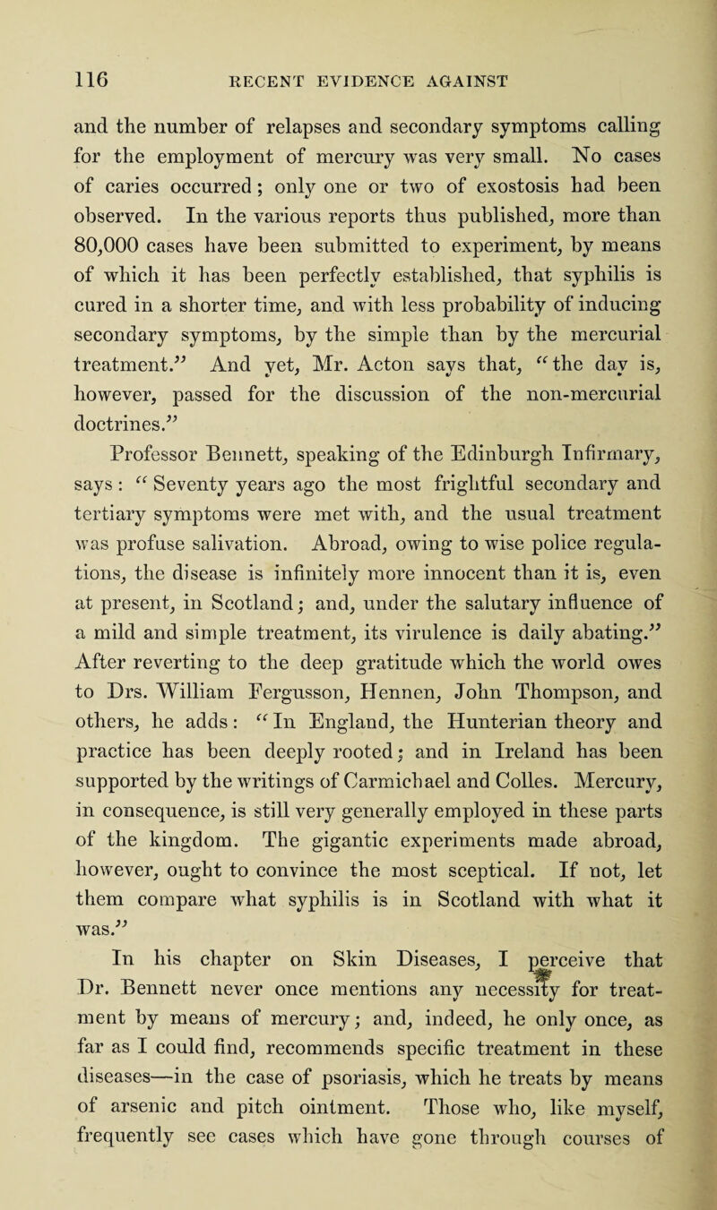 and the number of relapses and secondary symptoms calling for the employment of mercury was very small. No cases of caries occurred ; only one or two of exostosis had been observed. In the various reports thus published, more than 80,000 cases have been submitted to experiment, by means of which it has been perfectly established, that syphilis is cured in a shorter time, and with less probability of inducing secondary symptoms, by the simple than by the mercurial treatment.” And yet, Mr. Acton says that, “the day is, however, passed for the discussion of the non-mercurial doctrines.” Professor Bennett, speaking of the Edinburgh Infirmary, says : “ Seventy years ago the most frightful secondary and tertiary symptoms were met with, and the usual treatment was profuse salivation. Abroad, owing to wise police regula¬ tions, the disease is infinitely more innocent than it is, even at present, in Scotland; and, under the salutary influence of a mild and simple treatment, its virulence is daily abating.” After reverting to the deep gratitude which the world owes to Drs. William Eergusson, Hennen, John Thompson, and others, he adds: “ In England, the Hunterian theory and practice has been deeply rooted; and in Ireland has been supported by the writings of Carmichael and Colles. Mercury, in consequence, is still very generally employed in these parts of the kingdom. The gigantic experiments made abroad, however, ought to convince the most sceptical. If not, let them compare what syphilis is in Scotland with what it was.” In his chapter on Skin Diseases, I perceive that Dr. Bennett never once mentions any necessity for treat¬ ment by means of mercury; and, indeed, he only once, as far as I could find, recommends specific treatment in these diseases—in the case of psoriasis, which he treats by means of arsenic and pitch ointment. Those who, like myself, frequently see cases which have gone through courses of