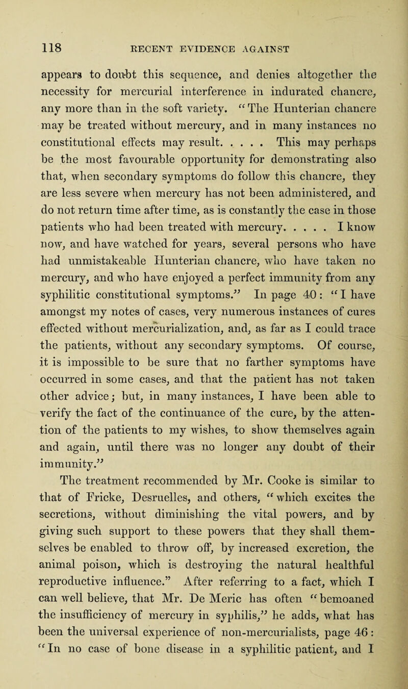 appears to dou*bt this sequence, and denies altogether the necessity for mercurial interference in indurated chancre, any more than in the soft variety. “ The Hunterian chancre may be treated without mercury, and in many instances no constitutional effects may result. This may perhaps be the most favourable opportunity for demonstrating also that, when secondary symptoms do follow this chancre, they are less severe when mercury has not been administered, and do not return time after time, as is constantly the case in those patients who had been treated with mercury.I know now, and have watched for years, several persons who have had unmistakeable Hunterian chancre, who have taken no mercury, and who have enjoyed a perfect immunity from any syphilitic constitutional symptoms.” In page 40 : “ I have amongst my notes of cases, very numerous instances of cures effected without mercurialization, and, as far as I could trace the patients, without any secondary symptoms. Of course, it is impossible to be sure that no farther symptoms have occurred in some cases, and that the patient has not taken other advice; but, in many instances, I have been able to verify the fact of the continuance of the cure, by the atten¬ tion of the patients to my wishes, to show themselves again and again, until there was no longer any doubt of their immunity.” The treatment recommended by Mr. Cooke is similar to that of Fricke, Hesruelles, and others, “ which excites the secretions, without diminishing the vital powers, and by giving such support to these powers that they shall them¬ selves be enabled to throw off, by increased excretion, the animal poison, which is destroying the natural healthful reproductive influence.” After referring to a fact, which I can well believe, that Mr. He Meric has often “ bemoaned the insufficiency of mercury in syphilis,” he adds, what has been the universal experience of non-mercurialists, page 46 : “ In no case of bone disease in a syphilitic patient, and I