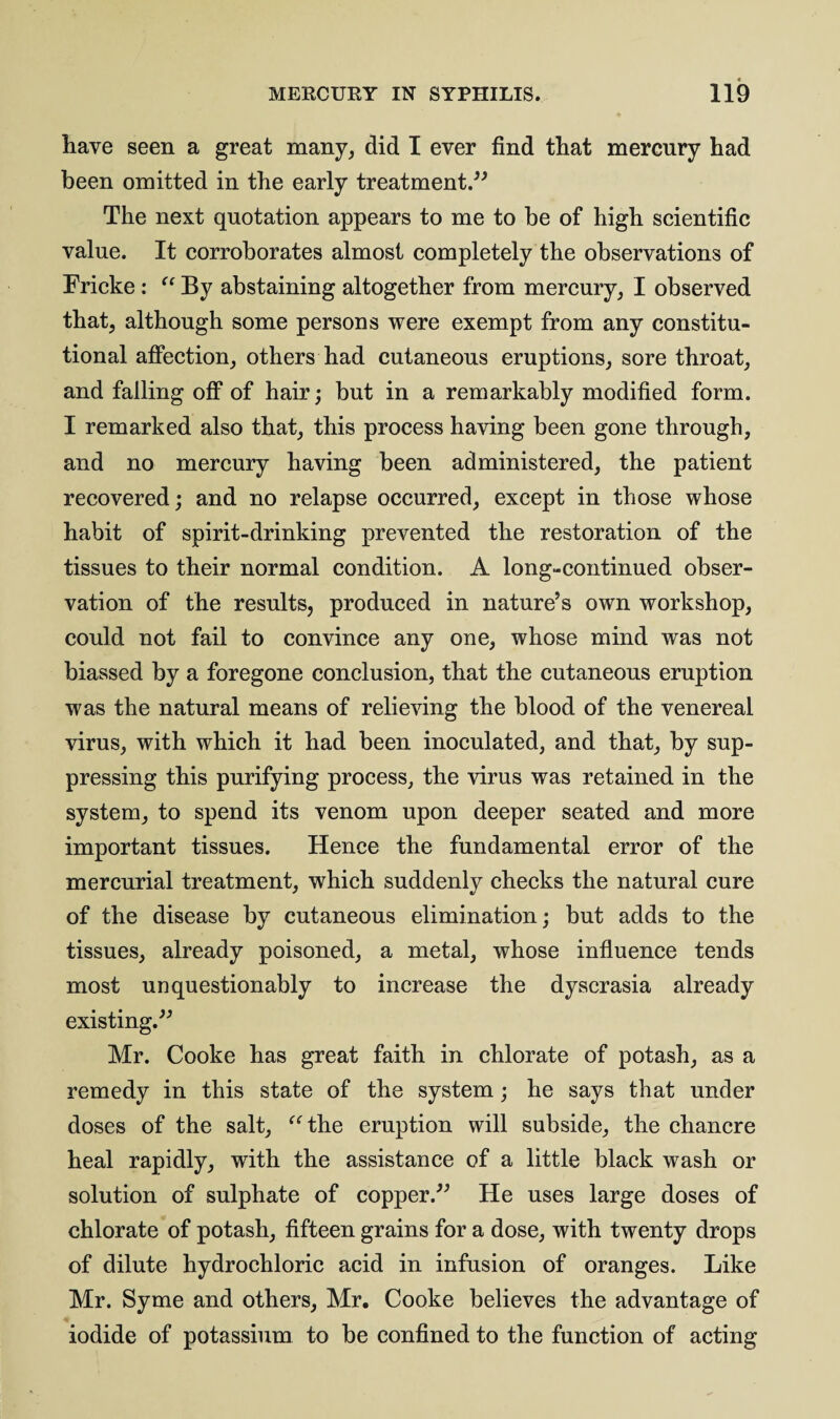 have seen a great many, did I ever find that mercury had been omitted in the early treatment.” The next quotation appears to me to be of high scientific value. It corroborates almost completely the observations of Fricke : “ By abstaining altogether from mercury, I observed that, although some persons were exempt from any constitu¬ tional affection, others had cutaneous eruptions, sore throat, and falling off of hair; but in a remarkably modified form. I remarked also that, this process having been gone through, and no mercury having been administered, the patient recovered; and no relapse occurred, except in those whose habit of spirit-drinking prevented the restoration of the tissues to their normal condition. A long-continued obser¬ vation of the results, produced in nature’s own workshop, could not fail to convince any one, whose mind was not biassed by a foregone conclusion, that the cutaneous eruption was the natural means of relieving the blood of the venereal virus, with which it had been inoculated, and that, by sup¬ pressing this purifying process, the virus was retained in the system, to spend its venom upon deeper seated and more important tissues. Hence the fundamental error of the mercurial treatment, which suddenly checks the natural cure of the disease by cutaneous elimination; but adds to the tissues, already poisoned, a metal, whose influence tends most unquestionably to increase the dyscrasia already existing.” Mr. Cooke has great faith in chlorate of potash, as a remedy in this state of the system; he says that under doses of the salt, “the eruption will subside, the chancre heal rapidly, with the assistance of a little black wash or solution of sulphate of copper.” He uses large doses of chlorate of potash, fifteen grains for a dose, with twenty drops of dilute hydrochloric acid in infusion of oranges. Like Mr. Syme and others, Mr. Cooke believes the advantage of iodide of potassium to be confined to the function of acting