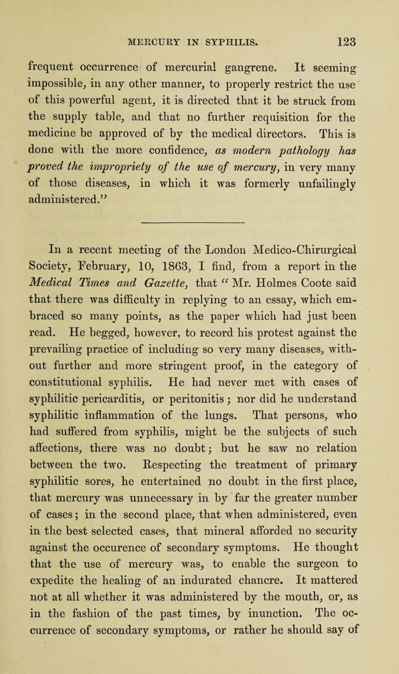 frequent occurrence of mercurial gangrene. It seeming impossible, in any other manner, to properly restrict the use of this powerful agent, it is directed that it be struck from the supply table, and that no further requisition for the medicine be approved of by the medical directors. This is done with the more confidence, as modern pathology has proved the impropriety of the use of mercury, in very many of those diseases, in which it was formerly unfailingly administered In a recent meeting of the London Medico-Chirurgical Society, February, 10, 1863, I find, from a report in the Medical Times and Gazette, that “ Mr. Holmes Coote said that there was difficulty in replying to an essay, which em¬ braced so many points, as the paper which had just been read. He begged, however, to record his protest against the prevailing practice of including so very many diseases, with¬ out further and more stringent proof, in the category of constitutional syphilis. He had never met with cases of syphilitic pericarditis, or peritonitis ; nor did he understand syphilitic inflammation of the lungs. That persons, who had suffered from syphilis, might be the subjects of such affections, there was no doubt; but he saw no relation between the two. Respecting the treatment of primary syphilitic sores, he entertained no doubt in the first place, that mercury was unnecessary in by far the greater number of cases; in the second place, that when administered, even in the best selected cases, that mineral afforded no security against the occurence of secondary symptoms. He thought that the use of mercury was, to enable the surgeon to expedite the healing of an indurated chancre. It mattered not at all whether it was administered by the mouth, or, as in the fashion of the past times, by inunction. The oc¬ currence of secondary symptoms, or rather he should say of