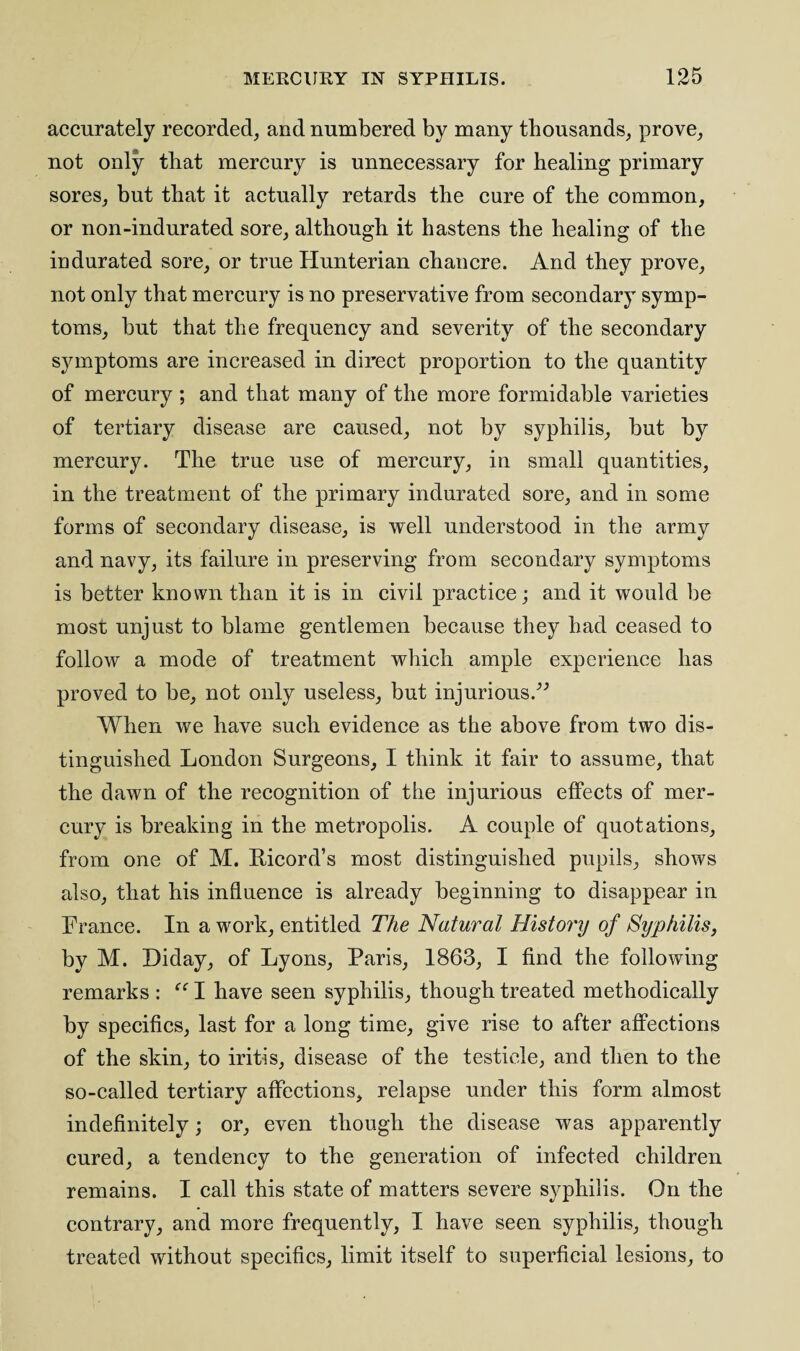 accurately recorded, and numbered by many thousands, prove, not only that mercury is unnecessary for healing primary sores, but that it actually retards the cure of the common, or non-indurated sore, although it hastens the healing of the indurated sore, or true Hunterian chancre. And they prove, not only that mercury is no preservative from secondary symp¬ toms, but that the frequency and severity of the secondary symptoms are increased in direct proportion to the quantity of mercury; and that many of the more formidable varieties of tertiary disease are caused, not by syphilis, but by mercury. The true use of mercury, in small quantities, in the treatment of the primary indurated sore, and in some forms of secondary disease, is well understood in the army and navy, its failure in preserving from secondary symptoms is better known than it is in civil practice; and it would be most unjust to blame gentlemen because they had ceased to follow a mode of treatment which ample experience has proved to be, not only useless, but injurious.” When we have such evidence as the above from two dis¬ tinguished London Surgeons, I think it fair to assume, that the dawn of the recognition of the injurious effects of mer¬ cury is breaking in the metropolis. A couple of quotations, from one of M. Ricord’s most distinguished pupils, shows also, that his influence is already beginning to disappear in France. In a work, entitled The Natural History of Syphilis, by M. Diday, of Lyons, Paris, 1863, I find the following remarks : “ I have seen syphilis, though treated methodically by specifics, last for a long time, give rise to after affections of the skin, to iritis, disease of the testicle, and then to the so-called tertiary affections, relapse under this form almost indefinitely; or, even though the disease was apparently cured, a tendency to the generation of infected children remains. I call this state of matters severe syphilis. On the contrary, and more frequently, I have seen syphilis, though treated without specifics, limit itself to superficial lesions, to