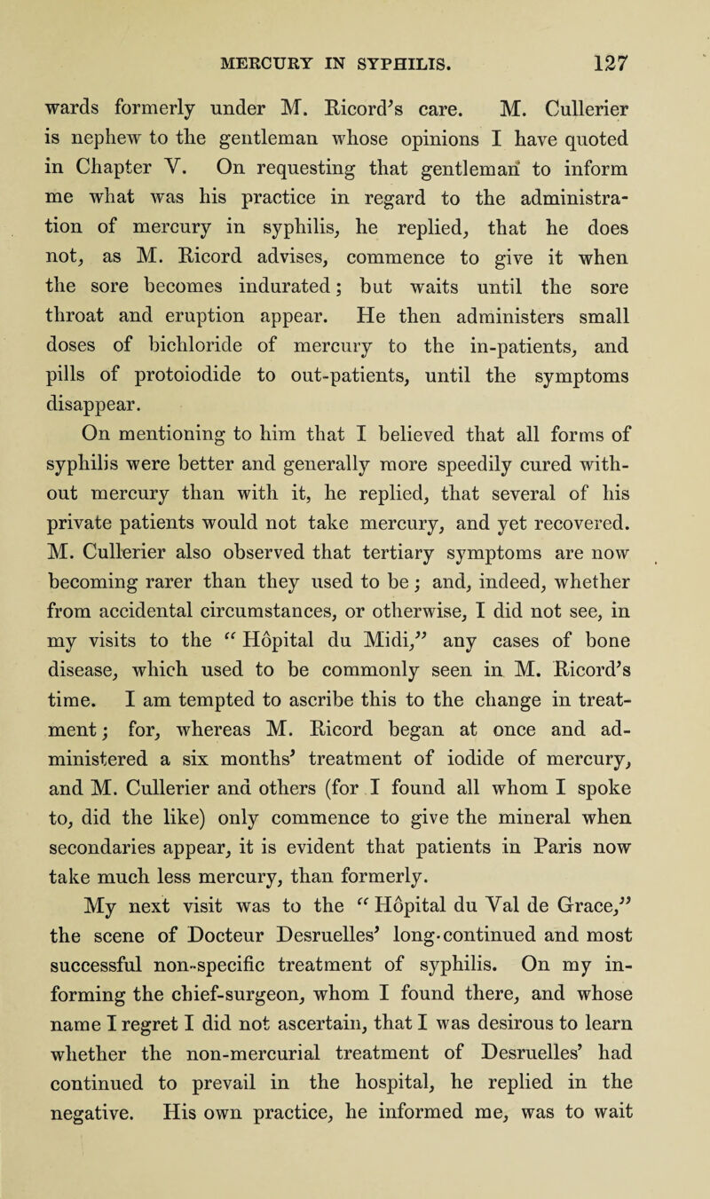 wards formerly under M. Ricord’s care. M. Cullerier is nephew to the gentleman whose opinions I have quoted in Chapter Y. On requesting that gentleman to inform me what was his practice in regard to the administra¬ tion of mercury in syphilis, he replied, that he does not, as M. Ricord advises, commence to give it when the sore becomes indurated; but waits until the sore throat and eruption appear. He then administers small doses of bichloride of mercury to the in-patients, and pills of protoiodide to out-patients, until the symptoms disappear. On mentioning to him that I believed that all forms of syphilis were better and generally more speedily cured with¬ out mercury than with it, he replied, that several of his private patients would not take mercury, and yet recovered. M. Cullerier also observed that tertiary symptoms are now becoming rarer than they used to be; and, indeed, whether from accidental circumstances, or otherwise, I did not see, in my visits to the “ Hopital du Midi,” any cases of bone disease, which used to be commonly seen in M. Ricord* s time. I am tempted to ascribe this to the change in treat¬ ment ; for, whereas M. Ricord began at once and ad¬ ministered a six months* treatment of iodide of mercury, and M. Cullerier and others (for I found all whom I spoke to, did the like) only commence to give the mineral when secondaries appear, it is evident that patients in Paris now take much less mercury, than formerly. My next visit was to the “ Hopital du Yal de Grace,** the scene of Docteur Desruelles* long-continued and most successful non-specific treatment of syphilis. On my in¬ forming the chief-surgeon, whom I found there, and whose name I regret I did not ascertain, that I was desirous to learn whether the non-mercurial treatment of Desruelles’ had continued to prevail in the hospital, he replied in the negative. His own practice, he informed me, was to wait
