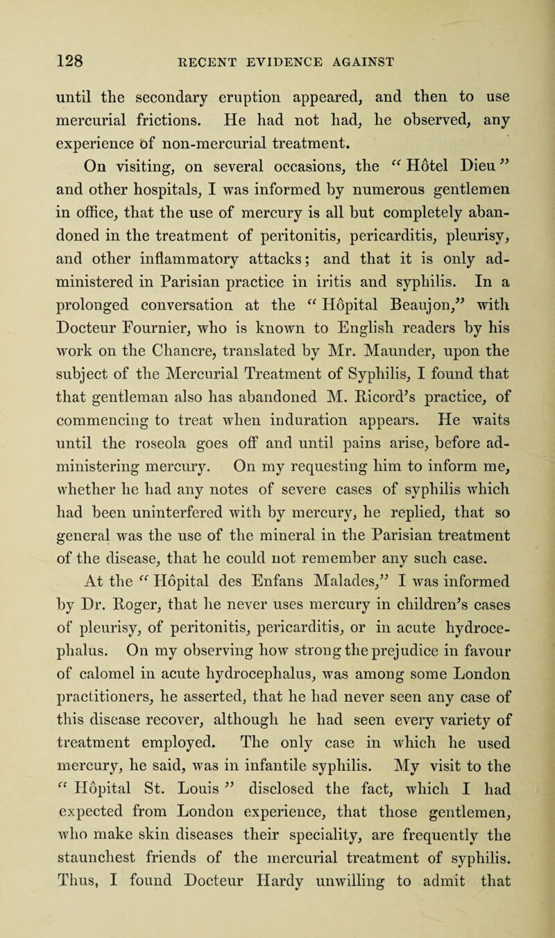 until the secondary eruption appeared, and then to use mercurial frictions. He had not had, he observed, any experience of non-mercurial treatment. On visiting, on several occasions, the “ Hotel Dieu ” and other hospitals, I was informed by numerous gentlemen in office, that the use of mercury is all but completely aban¬ doned in the treatment of peritonitis, pericarditis, pleurisy, and other inflammatory attacks; and that it is only ad¬ ministered in Parisian practice in iritis and syphilis. In a prolonged conversation at the “ Plopital Beaujon,” with Docteur Fournier, who is known to English readers by his work on the Chancre, translated by Mr. Maunder, upon the subject of the Mercurial Treatment of Syphilis, I found that that gentleman also has abandoned M. Ricord's practice, of commencing to treat when induration appears. He waits until the roseola goes off and until pains arise, before ad¬ ministering mercury. On my requesting him to inform me, whether he had any notes of severe cases of syphilis which had been uninterfered with by mercury, he replied, that so general was the use of the mineral in the Parisian treatment of the disease, that he could not remember any such case. At the Hopital des Enfans Malades,” I was informed by Hr. Roger, that he never uses mercury in children's cases of pleurisy, of peritonitis, pericarditis, or in acute hydroce¬ phalus. On my observing how strong the prejudice in favour of calomel in acute hydrocephalus, was among some London practitioners, he asserted, that he had never seen any case of this disease recover, although he had seen every variety of treatment employed. The only case in which he used mercury, he said, was in infantile syphilis. My visit to the “ Hopital St. Louis ” disclosed the fact, which I had expected from London experience, that those gentlemen, who make skin diseases their speciality, are frequently the staunchest friends of the mercurial treatment of syphilis. Thus, I found Docteur Hardy unwilling to admit that