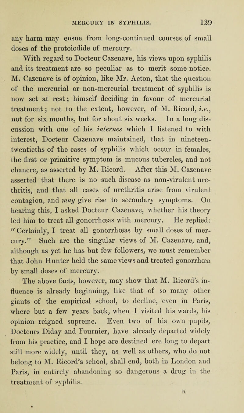 any harm may ensue from long-continued courses of small closes of the protoiodide of mercury. With regard to Docteur Cazenave, his views upon syphilis and its treatment are so peculiar as to merit some notice. M. Cazenave is of opinion, like Mr. Acton, that the question of the mercurial or non-mercurial treatment of syphilis is now set at rest; himself deciding in favour of mercurial treatment; not to the extent, however, of M. Ricord, i.e., not for six months, but for about six weeks. In a long dis¬ cussion with one of his internes which I listened to with interest, Docteur Cazenave maintained, that in nineteen- twentieths of the cases of syphilis which occur in females, the first or primitive symptom is mucous tubercles, and not chancre, as asserted by M. Ricord. After this M. Cazenave asserted that there is no such disease as non-virulent ure¬ thritis, and that all cases of urethritis arise from virulent contagion, and may give rise to secondary symptoms. On hearing this, I asked Docteur Cazenave, whether his theory led him to treat all gonorrhoeas with mercury. He replied: “ Certainly, I treat all gonorrhoeas by small doses of mer¬ cury.” Such are the singular views of M. Cazenave, and, although as yet he has but few followers, we must remember that John Hunter held the same views and treated gonorrhoea by small doses of mercury. The above facts, however, may show that M. Ricord’s in¬ fluence is already beginning, like that of so many other giants of the empirical school, to decline, even in Paris, where but a few years back, when I visited his wards, his opinion reigned supreme. Even two of his own pupils, Docteurs Diday and Fournier, have already departed widely from his practice, and I hope are destined ere long to depart still more widely, until they, as well as others, who do not belong to M. Ricord^s school, shall end, both in London and Paris, in entirely abandoning so dangerous a drug in the treatment of syphilis.