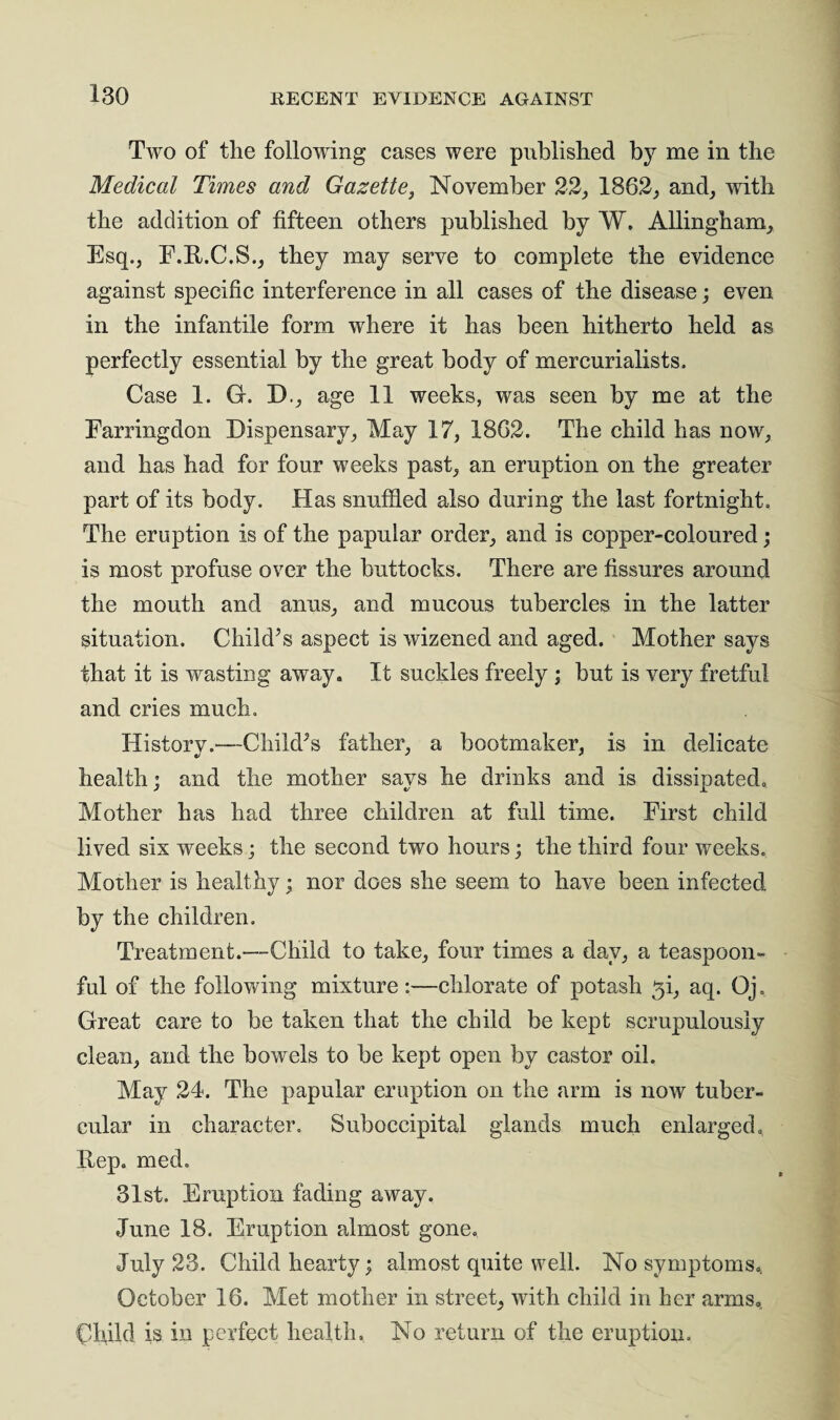 Two of the following cases were published by me in the Medical Times and Gazette, November 22, 1862, and, with the addition of fifteen others published by W, Allingham, Esq., E.R.C.S., they may serve to complete the evidence against specific interference in all cases of the disease; even in the infantile form wdiere it has been hitherto held as perfectly essential by the great body of mercurialists. Case 1. G. D., age 11 weeks, was seen by me at the Earringdon Dispensary, May 17, 1862. The child has now, and has had for four weeks past, an eruption on the greater part of its body. Has snuffled also during the last fortnight. The eruption is of the papular order, and is copper-coloured; is most profuse over the buttocks. There are fissures around the mouth and anus, and mucous tubercles in the latter situation. Child’s aspect is wizened and aged. Mother says that it is wasting away. It suckles freely; but is very fretful and cries much. History.—Child’s father, a bootmaker, is in delicate health; and the mother says he drinks and is dissipated. Mother has had three children at full time. First child lived six weeks; the second two hours; the third four weeks. Mother is healthy; nor does she seem to have been infected by the children. Treatment.—Child to take, four times a day, a teaspoon¬ ful of the following mixture:—chlorate of potash $i, aq. Qj. Great care to be taken that the child be kept scrupulously clean, and the bowels to be kept open by castor oil. May 24. The papular eruption on the arm is now tuber¬ cular in character. Suboccipital glands much enlarged. Rep. med. 31st. Eruption fading away. June 18. Eruption almost gone. July 23. Child hearty; almost quite well. No symptoms. October 16. Met mother in street, with child in her arms. Child is in perfect health. No return of the eruption.
