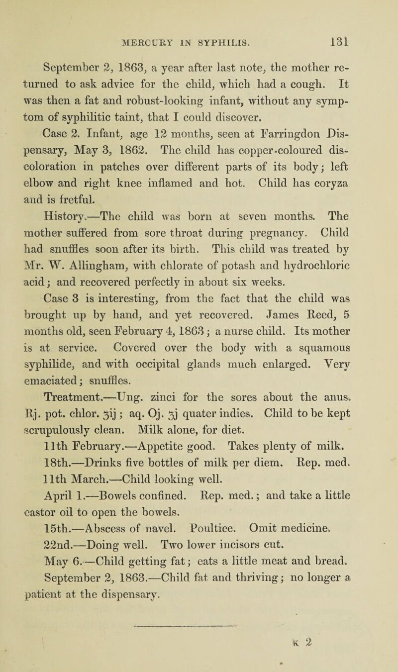 September 2, 1863, a year after last note, the mother re- turned to ask advice for the child, which had a cough. It was then a fat and robust-looking infant, without any symp¬ tom of syphilitic taint, that I could discover. Case 2. Infant, age 12 months, seen at Farringdon Dis¬ pensary, May 3, 1862. The child has copper-coloured dis¬ coloration in patches over different parts of its body; left elbow and right knee inflamed and hot. Child has coryza and is fretful. History.—The child was born at seven months. The mother suffered from sore throat during pregnancy. Child had snuffles soon after its birth. This child was treated by Mr. W. Allingham, with chlorate of potash and hydrochloric acid; and recovered perfectly in about six weeks. Case 3 is interesting, from the fact that the child was brought up by hand, and yet recovered. James Reed, 5 months old, seen February 4,1863; a nurse child. Its mother is at service. Covered over the body with a squamous syphilide, and with occipital glands much enlarged. Very emaciated; snuffles. Treatment.—Ung. zinci for the sores about the anus. Rj. pot. chlor. 3ij ; aq. Oj. 5j quater indies. Child to be kept scrupulously clean. Milk alone, for diet. 11th February.—Appetite good. Takes plenty of milk. 18th.—Drinks five bottles of milk per diem. Rep. med. 11th March.—Child looking well. April 1.—Bowels confined. Rep. med.; and take a little castor oil to open the bowels. 15th.—Abscess of navel. Poultice. Omit medicine. 22nd.—Doing well. Two lower incisors cut. May 6.—Child getting fat; eats a little meat and bread. September 2, 1863.—Child fat and thriving; no longer a patient at the dispensary.
