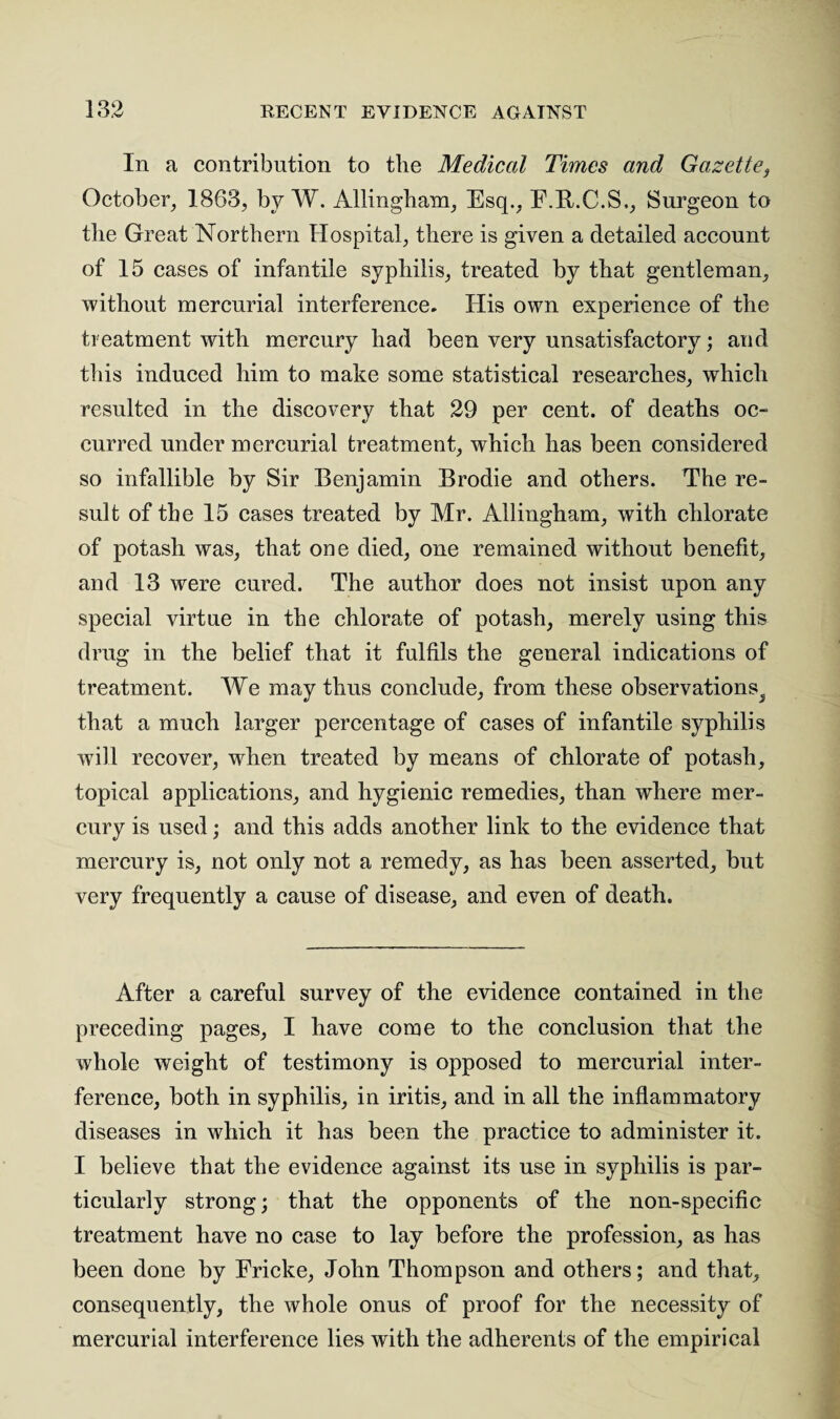 In a contribution to the Medical Times and Gazette, October, 1863, by W. Allingham, Esq., E.R.C.S., Surgeon to the Great Northern Hospital, there is given a detailed account of 15 cases of infantile syphilis, treated by that gentleman, without mercurial interference. His own experience of the treatment with mercury had been very unsatisfactory; and this induced him to make some statistical researches, which resulted in the discovery that 29 per cent, of deaths oc¬ curred under mercurial treatment, which has been considered so infallible by Sir Benjamin Brodie and others. The re¬ sult of the 15 cases treated by Mr. Allingham, with chlorate of potash was, that one died, one remained without benefit, and 13 were cured. The author does not insist upon any special virtue in the chlorate of potash, merely using this drug in the belief that it fulfils the general indications of treatment. We may thus conclude, from these observations^ that a much larger percentage of cases of infantile syphilis will recover, when treated by means of chlorate of potash, topical applications, and hygienic remedies, than where mer¬ cury is used; and this adds another link to the evidence that mercury is, not only not a remedy, as has been asserted, but very frequently a cause of disease, and even of death. After a careful survey of the evidence contained in the preceding pages, I have come to the conclusion that the whole weight of testimony is opposed to mercurial inter¬ ference, both in syphilis, in iritis, and in all the inflammatory diseases in which it has been the practice to administer it. I believe that the evidence against its use in syphilis is par¬ ticularly strong; that the opponents of the non-specific treatment have no case to lay before the profession, as has been done by Frieke, John Thompson and others; and that, consequently, the whole onus of proof for the necessity of mercurial interference lies with the adherents of the empirical