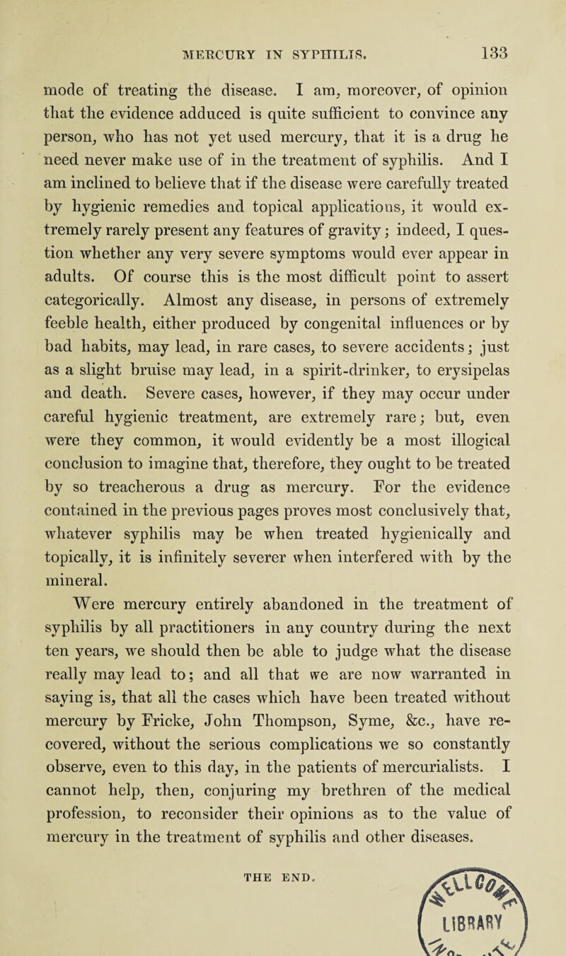 mode of treating the disease. I am, moreover, of opinion that the evidence adduced is quite sufficient to convince any person, who has not yet used mercury, that it is a drug he need never make use of in the treatment of syphilis. And I am inclined to believe that if the disease were carefully treated by hygienic remedies and topical applications, it would ex¬ tremely rarely present any features of gravity; indeed, I ques¬ tion whether any very severe symptoms would ever appear in adults. Of course this is the most difficult point to assert categorically. Almost any disease, in persons of extremely feeble health, either produced by congenital influences or by bad habits, may lead, in rare cases, to severe accidents; just as a slight bruise may lead, in a spirit-drinker, to erysipelas and death. Severe cases, however, if they may occur under careful hygienic treatment, are extremely rare; but, even were they common, it would evidently be a most illogical conclusion to imagine that, therefore, they ought to be treated by so treacherous a drug as mercury. For the evidence contained in the previous pages proves most conclusively that, whatever syphilis may be when treated hygienically and topically, it is infinitely severer when interfered with by the mineral. Were mercury entirely abandoned in the treatment of syphilis by all practitioners in any country during the next ten years, we should then be able to judge what the disease really may lead to; and all that we are now warranted in saying is, that all the cases which have been treated without mercury by Fricke, John Thompson, Syme, &c., have re¬ covered, without the serious complications we so constantly observe, even to this day, in the patients of mercurialists. I cannot help, then, conjuring my brethren of the medical profession, to reconsider their opinions as to the value of mercury in the treatment of syphilis and other diseases. THE END.