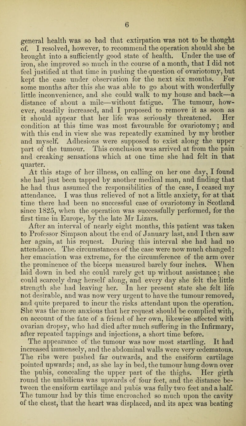 general health was so bad that extirpation was not to be thought of. I resolved, however, to recommend the operation should she be brought into a sufficiently good state of health. Under the use of iron, she improved so much in the course of a month, that I did not feel justified at that time in pushing the question of ovariotomy, but kept the case under observation for the next six months. For some months after this she was able to go about with wonderfully little inconvenience, and she could walk to my house and back—a distance of about a mile—without fatigue. The tumour, how¬ ever, steadily increased, and I proposed to remove it as soon as it should appear that her life was seriously threatened. Her condition at this time was most favourable for ovariotomy; and with this end in view she was repeatedly examined by my brother and myself. Adhesions were supposed to exist along the upper part of the tumour. This conclusion was arrived at from the pain and creaking sensations which at one time she had felt in that quarter. At this stage of her illness, on calling on her one day, I found she had just been tapped by another medical man, and finding that he had thus assumed the responsibilities of the case, I ceased my attendance. I was thus relieved of not a little anxiety, for at that time there had been no successful case of ovariotomy in Scotland since 1825, when the operation was successfully performed, for the first time in Europe, by the late Mr Lizars. After an interval of nearly eight months, this patient was taken to Professor Simpson about the end of January last, and I then saw her again, at his request. During this interval she had had no attendance. The circumstances of the case were now much changed: her emaciation was extreme, for the circumference of the arm over the prominence of the biceps measured barely four inches. When laid down in bed she could rarely get up without assistance; she could scarcely drag herself along, and every day she felt the little strength she had leaving her. In her present state she felt life not desirable, and was now very urgent to have the tumour removed, and quite prepared to incur the risks attendant upon the operation. She was the more anxious that her request should be complied with, on account of the fate of a friend of her own, likewise affected with ovarian dropsy, who had died after much suffering in the Infirmary, after repeated tappings and injections, a short time before. The appearance of the tumour was now most startling. It had increased immensely, and the abdominal walls were very oedematous. The ribs were pushed far outwards, and the ensiform cartilage pointed upwards; and, as she lay in bed, the tumour hung down over the pubis, concealing the upper part of the thighs. Her girth round the umbilicus was upwards of four feet, and the distance be¬ tween the ensiform cartilage and pubis was fully two feet and a half. The tumour had by this time encroached so much upon the cavity of the chest, that the heart was displaced, and its apex was beating