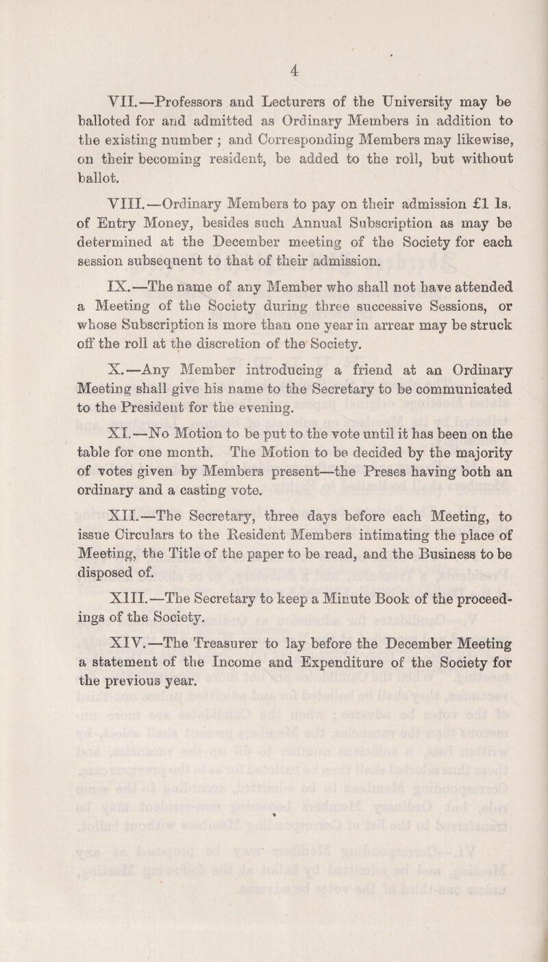 VII. —Professors and Lecturers of the University may be balloted for and admitted as Ordinary Members in addition to the existing number ; and Corresponding Members may likewise, on their becoming resident, be added to the roil, but without ballot. VIII. —Ordinary Members to pay on their admission £1 Is. of Entry Money, besides such Annual Subscription as may be determined at the December meeting of the Society for each session subsequent to that of their admission. IX. —The name of any Member who shall not have attended a Meeting of the Society during three successive Sessions, or whose Subscription is more than one year in arrear may be struck off the roll at the discretion of the Society. X. —Any Member introducing a friend at an Ordinary Meeting shall give his name to the Secretary to be communicated to the President for the evening. XI. —Xo Motion to be put to the vote until it has been on the table for one month. The Motion to be decided by the majority of votes given by Members present—the Preses having both an ordinary and a casting vote. XII. —The Secretary, three days before each Meeting, to issue Circulars to the Pesident Members intimating the place of Meeting, the Title of the paper to be read, and the Business to be disposed of. XIII. —The Secretary to keep a Minute Book of the proceed¬ ings of the Society. XIV. —The Treasurer to lay before the December Meeting a statement of the Income and Expenditure of the Society for the previous year.