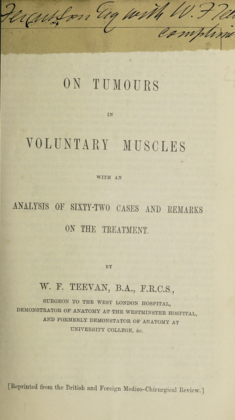 ON TUMOURS IN' VOLUNTARY MUSCLES WITH AN ANALYSIS OF SIXTY-TWO CASES AND REMARKS ON THE TREATMENT. BY W. F. TEEVAN, B.A., F.R.C.S,, SURGEON TO THE WEST LONDON HOSPITAL, DEMONSTRATOR OF ANATOMY AT THE WESTMINSTER HOSPITAL AND FORMERLY DEMONSTATOR OF ANATOMY AT UNIVERSITY COLLEGE, &c„ [Reprinted from the British and Foreign Medico-Chirurgical Review.]