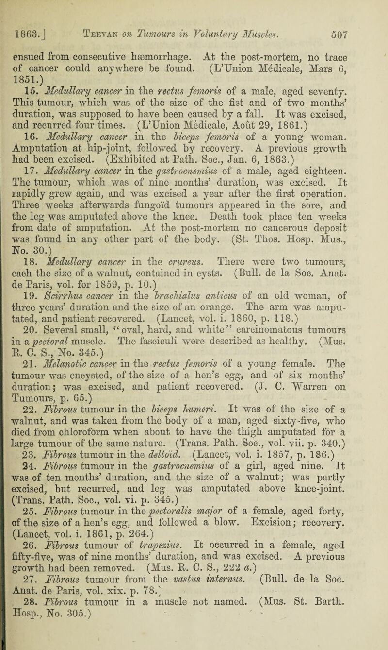 I ensued from consecutive hsemorrhage. At the post-mortem, no trace of cancer could anywhere be found. (I/Union Medicate, Mars 6, 1851.) 15. Medullary cancer in the rectus femoris of a male, aged seventy. This tumour, which was of the size of the fist and of two months’ duration, was supposed to have been caused by a fall. It was excised, and recurred four times. (L’lTnion Medicale, Aout 29, 1861.) 16. Medullary cancer in the biceps femoris of a young woman. Amputation at hip-joint, followed by recovery. A previous growth had been excised. (Exhibited at Path. Soc., Ian. 6, 1863.) 17. Medullary cancer in the gastrocnemius of a male, aged eighteen. The tumour, which was of nine months’ duration, was excised. It rapidly grew again, and was excised a year after the first operation. Three weeks afterwards fungoid tumours appeared in the sore, and the leg was amputated above the knee. Death took place ten weeks from date of amputation. At the post-mortem no cancerous deposit was found in any other part of the body. (St. Thos. Hosp. Mus., No. 30.) 18. Medullary cancer in the crureus. There were two tumours, each the size of a walnut, contained in cysts. (Bull, de la Soc. Anat. de Paris, vol. for 1859, p. 10.) 19. Scirrhus cancer in the brachialus anticus of an old woman, of three years’ duration and the size of an orange. The arm was ampu¬ tated, and patient recovered. (Lancet, vol. i. 1860, p. 118.) 20. Several small, “oval, hard, and white” carcinomatous tumours in a pectoral muscle. The fasciculi were described as healthy. (Mus. E. C. S., No. 345.) 21. Melanotic cancer in the rectus femoris of a young female. The tumour was encysted, of the size of a hen’s egg, and of six months’ duration; was excised, and patient recovered. (J. C. Warren on Tumours, p. 65.) 22. Fibrous tumour in the biceps humeri. It was of the size of a walnut, and was taken from the body of a man, aged sixty-five, who died from chloroform when about to have the thigh amputated for a large tumour of the same nature. (Trans. Path. Soc., vol. vii. p. 340.) 23. Fibrous tumour in the deltoid. (Lancet, vol. i. 1857, p. 186.) 24. Fibrous tumour in the gastrocnemius of a girl, aged nine. It was of ten months’ duration, and the size of a walnut; was partly excised, but recurred, and leg was amputated above knee-joint. (Trans. Path. Soc., vol. vi. p. 345.) 25. Fibrous tumour in the pectoralis major of a female, aged forty, of the size of a hen’s egg, and followed a blow. Excision; recovery. (Lancet, vol. i. 1861, p. 264.) 26. Fibrous tumour of trapezius. It occurred in a female, aged fifty-five, was of nine months’ duration, and was excised. A previous growth had been removed. (Mus. E. C. S., 222 a.) 27. Fibrous tumour from the vastus internus. (Bull, de la Soc. Anat. de Paris, vol. xix. p. 78.) 28. Fibrous tumour in a muscle not named. (Mus. St. Barth. Hosp., No. 305.)