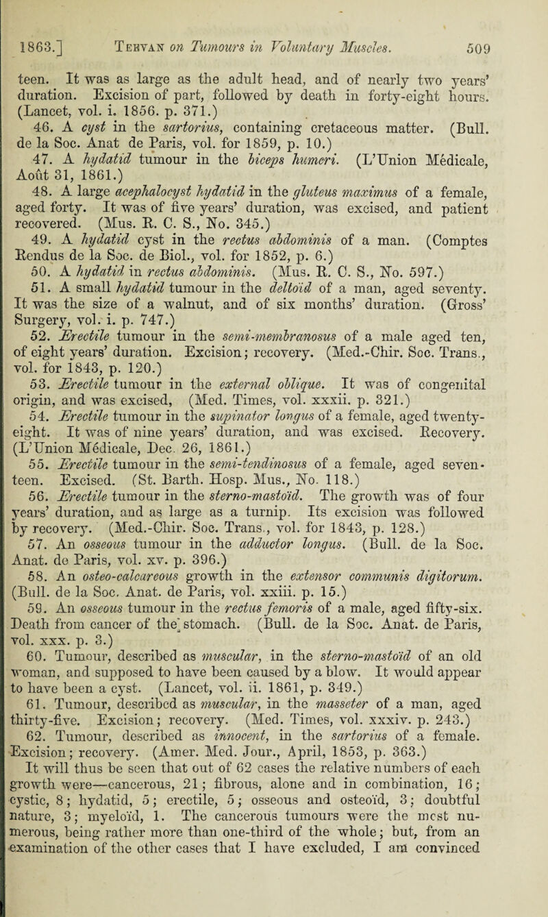 teen. It was as large as the adult head, and of nearly two years’ duration. Excision of part, followed by death in forty-eight hours. (Lancet, vol. i. 1856. p. 371.) 46. A cyst in the sartorius, containing cretaceous matter. (Bull, de la Soc. Anat de Paris, vol. for 1859, p. 10.) 47. A hydatid tumour in the biceps humeri. (L’TJnion Medicale, Aout 31, 1861.) 48. A large acephalocyst hydatid in the gluteus maximus of a female, aged forty. It was of five years’ duration, was excised, and patient recovered. (Mus. R. C. S., No. 345.) 49. A hydatid cyst in the rectus abdominis of a man. (Comptes Rendus de la Soc. de Biol., vol. for 1852, p. 6.) 50. A hydatid in rectus abdominis. (Mus. R. C. S., No. 597.) 51. A small hydatid tumour in the deltoid of a man, aged seventy. It was the size of a walnut, and of six months’ duration. (Gross’ Surgery, vol. i. p. 747.) 52. Erectile tumour in the semi-membranosus of a male aged ten, of eight years’ duration. Excision; recovery. (Med.-Chir. Soc. Trans., vol. for 1843, p. 120.) 53. Erectile tumour in the external oblique. It was of congenital origin, and was excised, (Med. Times, vol. xxxii. p. 321.) 54. Erectile tumour in the supinator longus of a female, aged twenty- eight. It was of nine years’ duration, and was excised. Recovery. (L’IJnion M6dicale, Dec. 26, 1861.) 55. Erectile tumour in the semi-tendinosus of a female, aged seven¬ teen. Excised. (St. Barth. Hosp. Mus., No. 118.) 56. Erectile tumour in the sterno-mastoid. The growth was of four years’ duration, and as large as a turnip. Its excision was followed by recovery. (Med.-Chir. Soc. Trans,, vol. for 1843, p. 128.) 57. An osseous tumour in the adductor longus. (Bull, de la Soc. Anat. de Paris, vol. xv. p. 396.) 58. An osteo-calcareous growth in the extensor communis digitorum. (Bull, de la Soc, Anat. de Paris, vol. xxiii. p. 15.) 59. An osseous tumour in the rectus femoris of a male, aged fifty-six. Death from cancer of the” stomach. (Bull, de la Soc. Anat. de Paris, vol. xxx. p. 3.) 60. Tumour, described as muscular, in the sterno-mastoid of an old woman, and supposed to have been caused by a blow. It would appear to have been a cyst. (Lancet, vol. ii. 1861, p. 349.) 61. Tumour, described as muscular, in the masseter of a man, aged thirty-five. Excision; recovery. (Med. Times, vol. xxxiv. p. 243.) 62. Tumour, described as innocent, in the sartorius of a female. Excision; recovery. (Amer. Med. Jour., April, 1853, p. 363.) It will thus be seen that out of 62 cases the relative numbers of each growth were—cancerous, 21; fibrous, alone and in combination, 16; cystic, 8; hydatid, 5; erectile, 5; osseous and osteoid, 3; doubtful nature, 3; myeloid, 1. The cancerous tumours were the most nu¬ merous, being rather more than one-third of the whole; but, from an •examination of the other cases that I have excluded, I am convinced