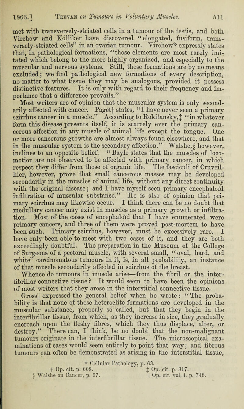 met with transversely-striated cells in a tumour of the testis, and both Virchow and Kolliker have discovered “ elongated, fusiform, trans- versely-striated cells” in an ovarian tumour. Virchow* expressly states that, in pathological formations, “those elements are most rarely imi¬ tated which belong to the more highly organized, and especially to the muscular and nervous systems. Still, these formations are by no means excluded; we find pathological new formations of every description, no matter to what tissue they may be analogous, provided it possess distinctive features. It is only with regard to their frequency and im¬ portance that a difference prevails.” Most writers are of opinion that the muscular system is only second¬ arily affected with cancer. Pagetf states, “I have never seen a primary scirrhus cancer in a muscle.” According to Eokitansky,^ “in whatever form this disease presents itself, it is scarcely ever the primary can¬ cerous affection in any muscle of animal life except the tongue. One or more cancerous growths are almost always found elsewhere, and that in the muscular system is the secondary affection.” Walshe,§ however, inclines to an opposite belief. “ Bayie states that the muscles of loco¬ motion are not observed to be affected with primary cancer, in which respect they differ from those of organic life. The fasciculi of Cruveil- hier, however, prove that small cancerous masses may he developed secondarily in the muscles of animal life, without any direct continuity with the original disease; and I have myself seen primary eneephaloid infiltration of muscular substance.” He is also of opinion that pri¬ mary scirrhus may likewise occur. I think there can be no doubt that medullary cancer may exist in muscles as a primary growth or infiltra¬ tion. Most of the cases of eneephaloid that I have enumerated were primary cancers, and three of them were proved post-mortem to have been such. Primary scirrhus, however, must be excessively rare. I have only been able to meet with two cases of it, and they are both exceedingly doubtful. The preparation in the Museum of the College of Surgeons of a pectoral muscle, with several small, “ oval, hard, and white” carcinomatous tumours in it, is, in all probability, an instance of that muscle secondarily affected in scirrhus of the breast. Whence do tumours in muscle arise—from the fibril or the inter- fibrillar connective tissue ? It would seem to have been the opinions of most writers that they arose in the interstitial connective tissue. Gross|| expressed the general belief when he wrote: “The proba¬ bility is that none of these heteroclite formations are developed in the muscular substance, properly so called, but that they begin in the interfibrillar tissue, from which, as they increase in size, they gradually encroach upon the fleshy fibres, which they thus displace, alter, or destroy.” There can, I think, be no doubt that the non-malignant tumours originate in the interfibrillar tissue. The microscopical exa¬ minations of cases would seem entirely to point that way; and fibrous tumours can often be demonstrated as arising in the interstitial tissue, * Cellular Pathology, p. 63. f Op. cit. p. 608. X Op* eh- P- 317. § Walslie on Cancer, p. 97. || Op. cit. vol. i. p. 748.