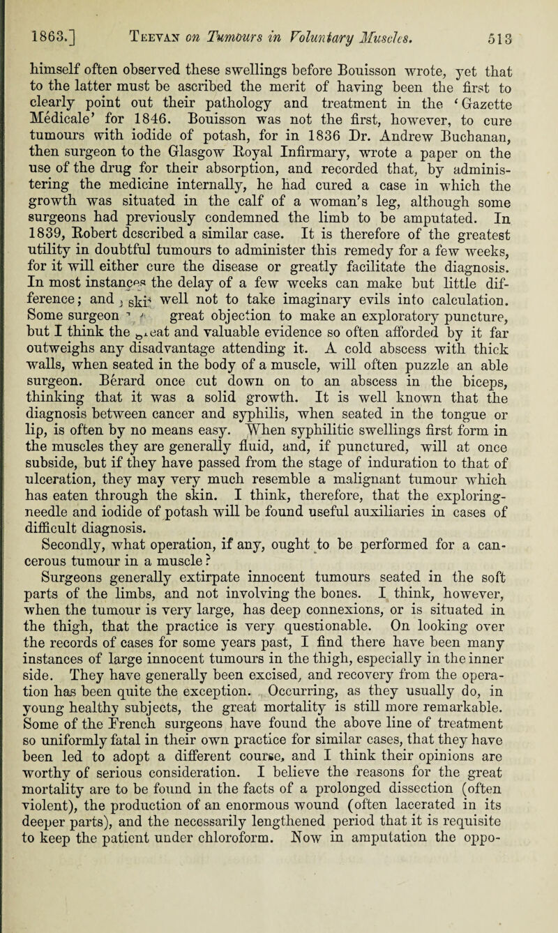 himself often observed these swellings before Bonisson wrote, yet that to the latter must be ascribed the merit of having been the first to clearly point out their pathology and treatment in the * Gazette Medicate ’ for 1846. Bouisson was not the first, however, to cure tumours with iodide of potash, for in 1836 Dr. Andrew Buchanan, then surgeon to the Glasgow Boyal Infirmary, wrote a paper on the use of the drug for their absorption, and recorded that, by adminis¬ tering the medicine internally, he had cured a case in which the growth was situated in the calf of a woman’s leg, although some surgeons had previously condemned the limb to be amputated. In 1839, Bobert described a similar case. It is therefore of the greatest utility in doubtful tumours to administer this remedy for a few weeks, for it will either cure the disease or greatly facilitate the diagnosis. In most instances the delay of a few weeks can make but little dif¬ ference; and } gkp well not to take imaginary evils into calculation. Some surgeon ^ * great objection to make an exploratory puncture, but I think the &J.eat and valuable evidence so often afforded by it far outweighs any disadvantage attending it. A cold abscess with thick walls, when seated in the body of a muscle, will often puzzle an able surgeon. Berard once cut down on to an abscess in the biceps, thinking that it was a solid growth. It is well known that the diagnosis between cancer and syphilis, when seated in the tongue or lip, is often by no means easy. When syphilitic swellings first form in the muscles they are generally fluid, and, if punctured, will at once subside, but if they have passed from the stage of induration to that of ulceration, they may very much resemble a malignant tumour which has eaten through the skin. I think, therefore, that the exploring- needle and iodide of potash will be found useful auxiliaries in cases of difficult diagnosis. Secondly, what operation, if any, ought to be performed for a can¬ cerous tumour in a muscle ? Surgeons generally extirpate innocent tumours seated in the soft parts of the limbs, and not involving the bones. I think, however, when the tumour is very large, has deep connexions, or is situated in the thigh, that the practice is very questionable. On looking over the records of cases for some years past, I find there have been many instances of large innocent tumours in the thigh, especially in the inner side. They have generally been excised, and recovery from the opera¬ tion has been quite the exception. Occurring, as they usually do, in young healthy subjects, the great mortality is still more remarkable. Some of the French surgeons have found the above line of treatment so uniformly fatal in their own practice for similar cases, that they have been led to adopt a different course, and I think their opinions are worthy of serious consideration. I believe the reasons for the great mortality are to be found in the facts of a prolonged dissection (often violent), the production of an enormous wound (often lacerated in its deeper parts), and the necessarily lengthened period that it is requisite to keep the patient under chloroform. Now in amputation the oppo-