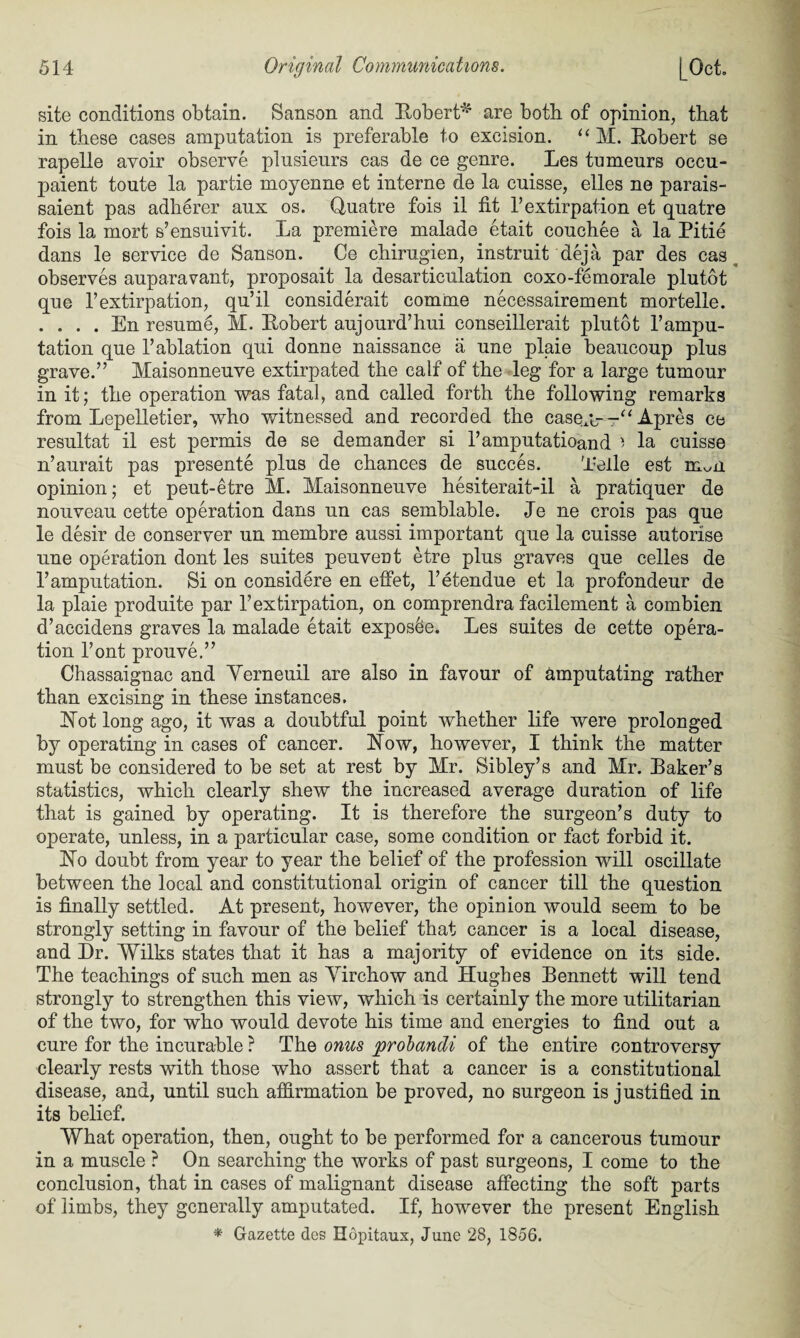 site conditions obtain. Sanson and Robert*1 are both of opinion, that in these cases amputation is preferable to excision. “ M. Robert se rapelle avoir observe plusieurs cas de ce genre. Les tumeurs occu- paient toute la partie moyenne et interne de la cuisse, elles ne parais- saient pas adherer aux os. Quatre fois il lit 1’extirpation et quatre fois la mort s’ensuivit. La premiere malade etait couchee a la Pitie dans le service de Sanson. Ce chirugien, instruit deja par des cas observes auparavant, proposait la desarticulation coxo-femorale plutot que P extirpation, qu’il considerait comrne necessairement mortelle. . . . . En resume, M. Robert aujourd’hui conseillerait plutot 1’ampu¬ tation que 1’ablation qni donne naissance a une plaie beaucoup plus grave.” Maisonneuve extirpated the calf of the leg for a large tumour in it; the operation was fatal, and called forth the following remarks from Lepelletier, who witnessed and recorded the casex- Apres ce resultat il est permis de se demander si l’amputatioand ' la cuisse n’aurait pas presente plus de chances de succes. Telle est mAi opinion; et peut-etre M. Maisonneuve hesiterait-il a pratiquer de nouveau cette operation dans un cas semblable. Je ne crois pas que le desir de conserver un membre aussi important que la cuisse autorise une operation dont les suites peuveut etre plus graves que celles de 1’amputation. Si on considere en effet, l’etendue et la profondeur de la plaie produite par P extirpation, on comprendra facilement a combien d’accidens graves la malade etait exposee. Les suites de cette opera¬ tion Pont prouve.” Chassaignac and Yerneuil are also in favour of amputating rather than excising in these instances. Rot long ago, it was a doubtful point whether life were prolonged by operating in cases of cancer. Row, however, I think the matter must be considered to be set at rest by Mr. Sibley’s and Mr. Raker’s statistics, which clearly shew the increased average duration of life that is gained by operating. It is therefore the surgeon’s duty to operate, unless, in a particular case, some condition or fact forbid it. Ro doubt from year to year the belief of the profession will oscillate between the local and constitutional origin of cancer till the question is finally settled. At present, however, the opinion would seem to be strongly setting in favour of the belief that cancer is a local disease, and Dr. Wilks states that it has a majority of evidence on its side. The teachings of such men as Virchow and Hughes Bennett will tend strongly to strengthen this view, which is certainly the more utilitarian of the two, for who would devote his time and energies to find out a cure for the incurable ? The onus probandi of the entire controversy clearly rests with those who assert that a cancer is a constitutional disease, and, until such affirmation be proved, no surgeon is justified in its belief. What operation, then, ought to be performed for a cancerous tumour in a muscle ? On searching the works of past surgeons, I come to the conclusion, that in cases of malignant disease affecting the soft parts of limbs, they generally amputated. If, however the present English * Gazette des Hopitaux, June 28, 1856.