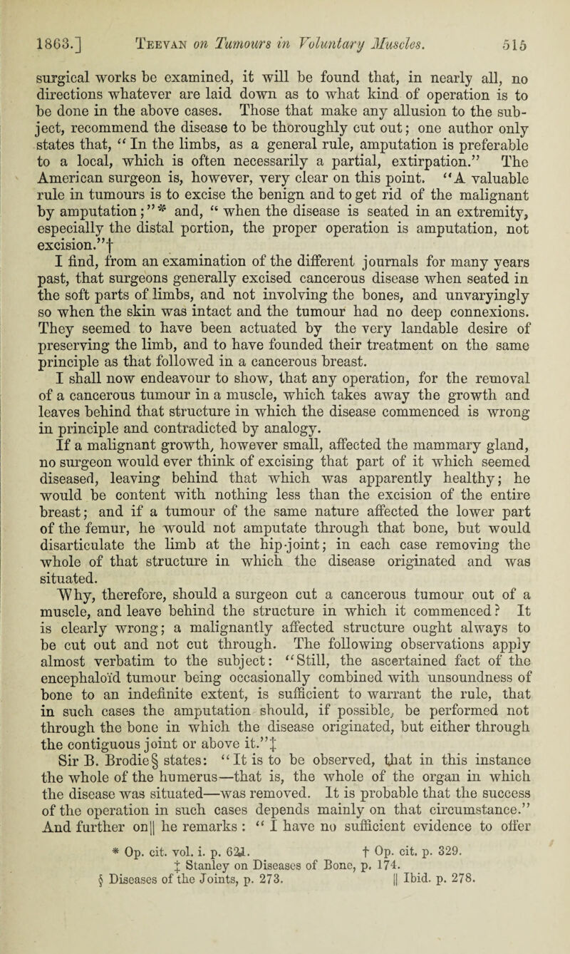 surgical works be examined, it will be found that, in nearly all, no directions whatever are laid down as to what kind of operation is to be done in the above cases. Those that make any allusion to the sub¬ ject, recommend the disease to be thoroughly cut out; one author only states that, “ In the limbs, as a general rule, amputation is preferable to a local, which is often necessarily a partial, extirpation.” The American surgeon is, however, very clear on this point. “A valuable rule in tumours is to excise the benign and to get rid of the malignant by amputation;”* and, “ when the disease is seated in an extremity, especially the distal portion, the proper operation is amputation, not excision.”! I find, from an examination of the different journals for many years past, that surgeons generally excised cancerous disease when seated in the soft parts of limbs, and not involving the bones, and unvaryingly so when the skin was intact and the tumour had no deep connexions. They seemed to have been actuated by the very laudable desire of preserving the limb, and to have founded their treatment on the same principle as that followed in a cancerous breast. I shall now endeavour to show, that any operation, for the removal of a cancerous tumour in a muscle, which takes away the growth and leaves behind that structure in which the disease commenced is wrong in principle and contradicted by analogy. If a malignant growth, however small, affected the mammary gland, no surgeon would ever think of excising that part of it which seemed diseased, leaving behind that which was apparently healthy; he would be content with nothing less than the excision of the entire breast; and if a tumour of the same nature affected the lower part of the femur, he would not amputate through that bone, but would disarticulate the limb at the hip-joint; in each case removing the whole of that structure in which the disease originated and was situated. 'Why, therefore, should a surgeon cut a cancerous tumour out of a muscle, and leave behind the structure in which it commenced ? It is clearly wrong; a malignantly affected structure ought always to be cut out and not cut through. The following observations apply almost verbatim to the subject: “Still, the ascertained fact of the encephaloid tumour being occasionally combined with unsoundness of bone to an indefinite extent, is sufficient to warrant the rule, that in such cases the amputation should, if possible, be performed not through the bone in which the disease originated, but either through the contiguous joint or above it.”! Sir B. Brodie§ states: “ It is to be observed, that in this instance the whole of the humerus—that is, the whole of the organ in which the disease was situated—was removed. It is probable that the success of the operation in such cases depends mainly on that circumstance.” And further on|| he remarks : “I have no sufficient evidence to offer * Op. cit. vol. i. p. 62Jl. t Op. cit. p. 329. J Stanley on Diseases of Bone, p. 174. § Diseases of the Joints, p. 273. || Ibid. p. 278.