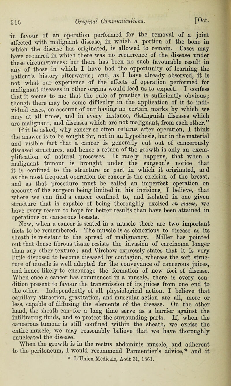 in favour of an operation performed for the .removal of a joint affected with malignant disease, in which a portion of the bone in which the disease has originated, is allowed to remain. Cases may have occurred in which there was no recurrence of the disease under these circumstances; but there has been Ho such favourable result in any of those in which I have had the opportunity of learning the patient’s history afterwards; and, as I have already observed, it is not what our experience of the effects of operation performed for malignant diseases in other organs would lead us to expect. I confess that it seems to me that the rule of practice is sufficiently obvious; though there may be some difficulty in the application of it to indi¬ vidual cases, on account of our having no certain marks by which we may at all times, and in every instance, distinguish diseases which are malignant, and diseases which are not malignant, from each other.” If it be asked, why cancer so often returns after operation, I think the answer is to be sought for, not in an hypothesis, but in the material and visible fact that a cancer is generally cut out of cancerously diseased structures, and hence a return of the growth is only an exem¬ plification of natural processes. It rarely happens, that when a malignant tumour is brought under the surgeon’s notice that it is confined to the structure or part in which it originated, and as the most frequent operation for cancer is the excision of the breast, and as that procedure must be called an imperfect operation on account of the surgeon being limited in his incisions I believe, that where we can find a cancer confined to, and isolated in one given structure that is capable of being thoroughly excised en masse, we have every reason to hope for better results than have been attained in operations on cancerous breasts. Kow, when a cancer is seated in a muscle there are two important facts to be remembered. The muscle is as obnoxious to disease as its sheath is resistant to the spread of malignancy. Miller has pointed out that dense fibrous tissue resists the invasion of carcinoma longer than any other texture; and Yirchow expressly states that it is very little disposed to become diseased by contagion, whereas the soft struc¬ ture of muscle is well adapted for the conveyance of cancerous juices, and hence likely to encourage the formation of new foci of disease. When once a cancer has commenced in a muscle, there is every con¬ dition present to favour the transmission of its juices from one end to the other. Independently of all physiological action, I believe that capillary attraction, gravitation, and muscular action are all, more or less, capable of diffusing the elements of the disease. On the other hand, the sheath can for a long time serve as a barrier against the infiltrating fluids, and so protect the surrounding parts. If, when the cancerous tumour is still confined within the sheath, we excise the entire muscle, we may reasonably believe that we have thoroughly enucleated the disease. When the growth is in the rectus abdominis muscle, and adherent to the peritoneum, I would recommend Parmentier’s advice,* and it * L’Union Medicale, Aout 31, 1861.