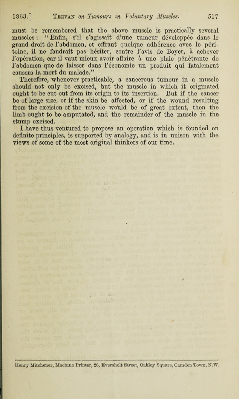 must be remembered that tbe above muscle is practically several muscles: “ Enfin, s’il s’agissait d’une tumeur developpee dans le grand droit de B abdomen, et offrant quelque adherence avec le peri- toine, il ne faudrait pas hesiter, contre l’avis de Boyer, a acbever T operation, car il vaut mieux avoir affaire a une plaie penetrante de 1’ abdomen que de laisser dans Teconomie un produit qui fatalement causera la mort du malade.” Therefore, whenever practicable, a cancerous tumour in a muscle should not only be excised, but the muscle in which it originated ought to be cut out from its origin to its insertion. But if the cancer be of large size, or if the skin be affected, or if the wound resulting from the excision of the muscle would be of great extent, then the limb ought to be amputated, and the remainder of the muscle in the stump excised. I have thus ventured to propose an operation which is founded on definite principles, is supported by analogy, and is in unison with the views of some of the most original thinkers of our time. Henry Mitchener, Machine Printer, 26, Eversholt Street, Oakley Square, Camden Town, N/W.