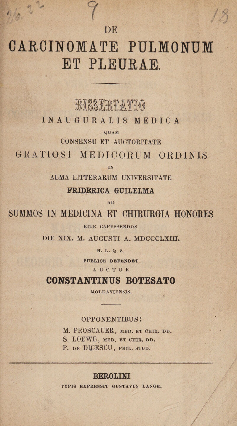 r ? DE CARCINOMATE PULMONUM ET PLEURAE. INAUGURALIS MEDICA QUAM CONSENSU ET AUCTORITATE GRATIOSI MEDICORUM ORDINIS IN ALMA LITTERARUM UNIVERSITATE FRIDERICA GUILELMA AD SUMMOS IN MEDICINA ET CHIRURGIA HONORES RITE CAPESSENDOS DIE XIX. M. AUGUSTI A. MDCCCLXIH. H. L. Q. S. PUBLICE DEPENDET AUCTOR CONSTANTINUS BOTESATO MOLDAYIENSIS. OPPONENTIBUS: M. PROSCAUER, med. et chir. dd. S. LOEWE, MED. ET CHIR. DD. P. DE DIOESCU, PHIL. STUD. BEROLINI TYPIS EXPRESSIT GUSTAVUS LANGE»