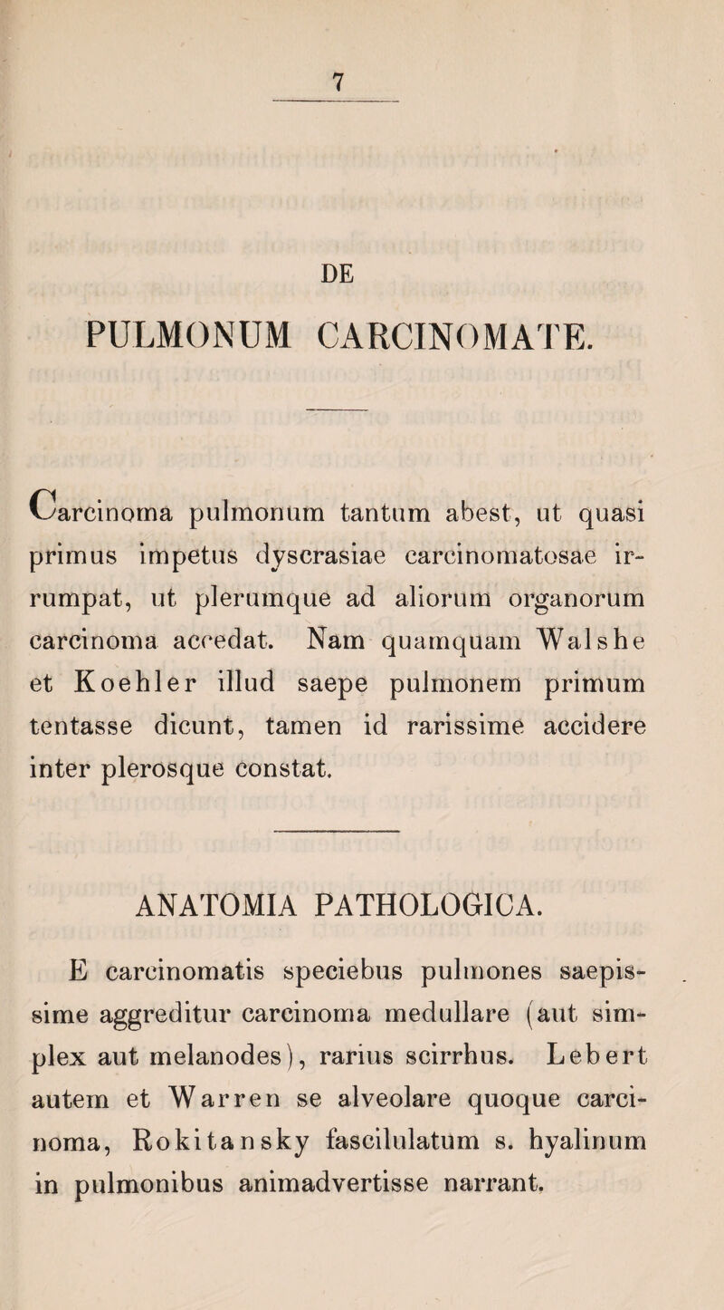 DE PULMONUM CARCINOMATE. Uarcinoma pulmonum tantum abest, ut quasi primus impetus dyscrasiae carcinomatosae ir¬ rumpat, ut plerumque ad aliorum organorum carcinoma accedat. Nam quamquam Walshe et Koehler illud saepe pulmonem primum tentasse dicunt, tamen id rarissime accidere inter plerosque constat. ANATOMIA PATHOLOGICA. E carcinomatis speciebus pulmones saepis¬ sime aggreditur carcinoma medullare (aut sim¬ plex aut melanodes), rarius scirrhus. Lebert. autem et Warren se alveolare quoque carci¬ noma, Rokitansky fascilulatum s. hyalinum in pulmonibus animadvertisse narrant.
