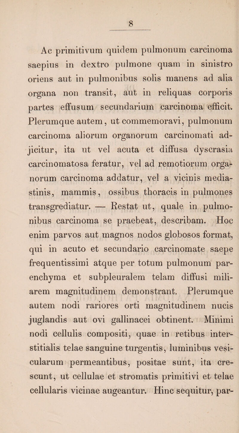 Ac primitivum quidem pulmonum carcinoma saepius in dextro pulmone quam in sinistro oriens aut in pulmonibus solis manens ad alia organa non transit, aut in reliquas corporis partes effusum secundarium carcinoma efficit. Plerumque autem, ut commemoravi, pulmonum carcinoma aliorum organorum carcinomati ad¬ jicitur, ita ut vel acuta et diffusa dyscrasia carcinomatosa feratur, vel ad remotiorum orga¬ norum carcinoma addatur, vel a vicinis media¬ stinis, mammis, ossibus thoracis in pulmones transgrediatur. — Restat ut, quale in pulmo¬ nibus carcinoma se praebeat, describam. Hoc enim parvos aut magnos nodos globosos format, qui in acuto et secundario carcinomate saepe frequentissimi atque per totum pulmonum par¬ enchyma et subpleuralem telam diffusi mili¬ arem magnitudinem demonstrant. Plerumque autem nodi rariores orti magnitudinem nucis juglandis aut ovi gallinacei obtinent. Minimi nodi cellulis compositi, quae in retibus inter¬ stitialis telae sanguine turgentis, luminibus vesi¬ cularum permeantibus, positae sunt, ita cre¬ scunt, ut cellulae et stromatis primitivi et telae cellularis vicinae augeantur. Hinc sequitur, par-