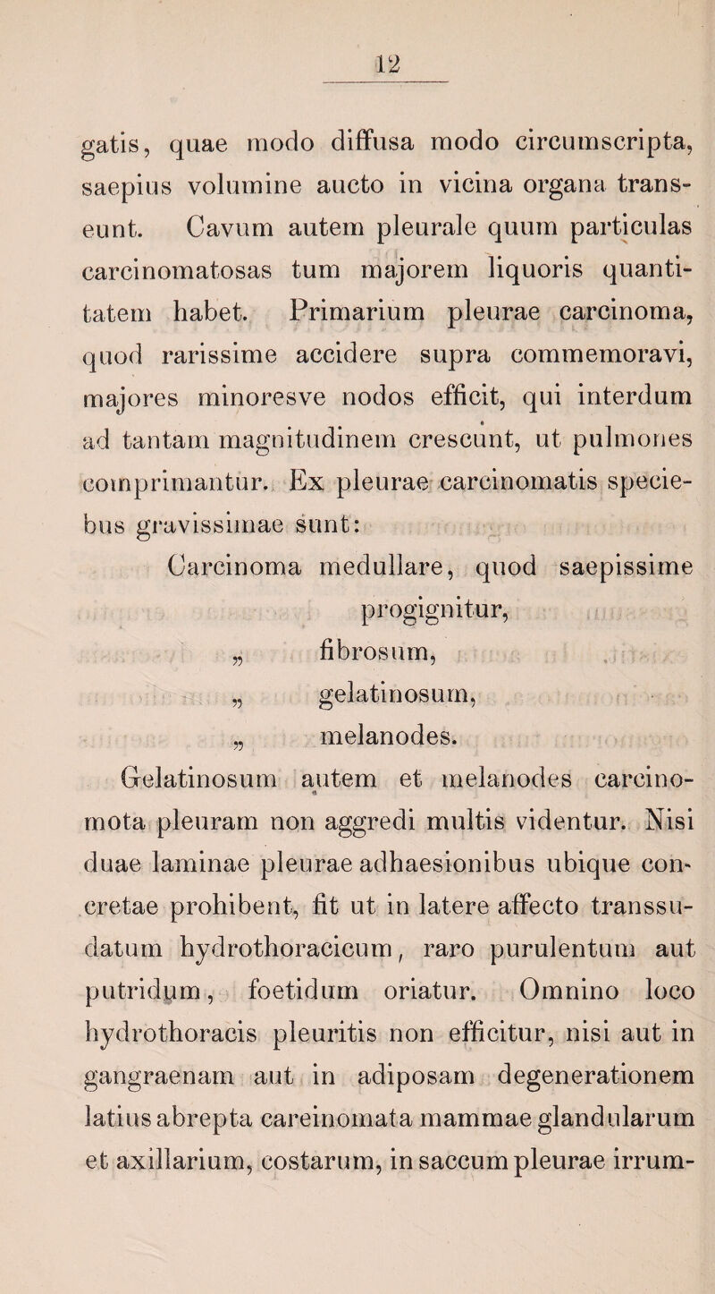 gatis, quae modo diffusa modo circumscripta, saepius volumine aucto in vicina organa trans¬ eunt. Cavum autem pleurale quum particulas carcinomatosas tum majorem liquoris quanti¬ tatem habet. Primarium pleurae carcinoma, quod rarissime accidere supra commemoravi, majores minoresve nodos efficit, qui interdum * ad tantam magnitudinem crescunt, ut pulmones comprimantur. Ex pleurae carcinomatis specie- bus gravissimae sunt: Carcinoma medullare, quod saepissime progignitur, „ fibrosum, „ gelatinosum, „ melanodes. Gelatinosum autem et melanodes careino- «t mota pleuram non aggredi multis videntur. Nisi duae laminae pleurae adhaesionibus ubique coi> cretae prohibent, fit ut in latere affecto transsu- datum hydrothoracicum, raro purulentum aut putridum, foetidum oriatur. Omnino loco hydrothoracis pleuritis non efficitur, nisi aut in gangraenam aut in adiposam degenerationem latius abrepta careinomata mammae glandularum et axillarium, costarum, in saccum pleurae irrum-