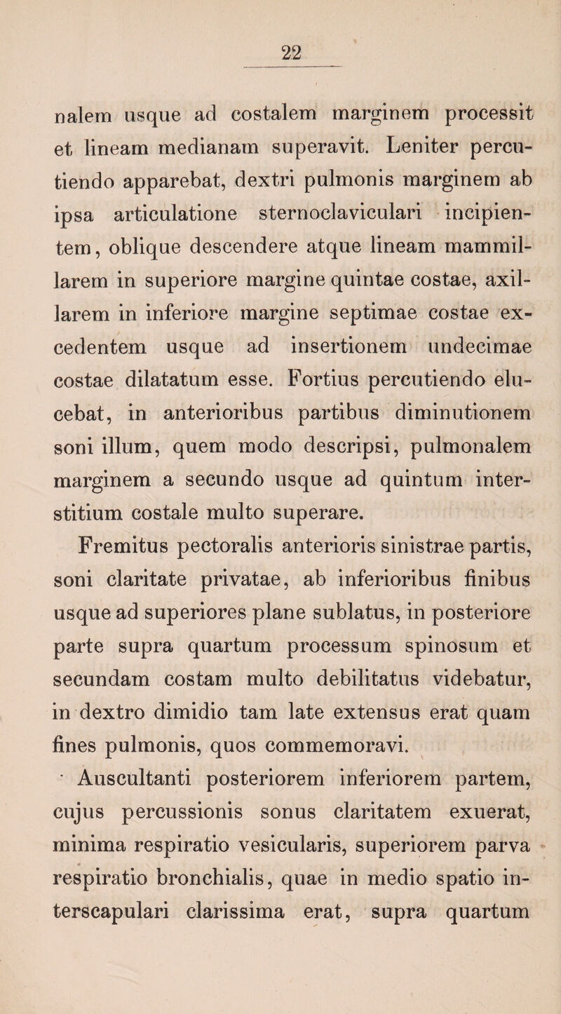 nalem usque ad costalem marginem processit et lineam medianam superavit. Leniter percu¬ tiendo apparebat, dextri pulmonis marginem ab ipsa articulatione sternoclaviculari incipien¬ tem, oblique descendere atque lineam mammil¬ larem in superiore margine quintae costae, axil¬ larem in inferiore margine septimae costae ex¬ cedentem usque ad insertionem undecimae costae dilatatum esse. Fortius percutiendo elu¬ cebat, in anterioribus partibus diminutionem soni illum, quem modo descripsi, pulmonalem marginem a secundo usque ad quintum inter¬ stitium costale multo superare. Fremitus pectoralis anterioris sinistrae partis, soni claritate privatae, ab inferioribus finibus usque ad superiores plane sublatus, in posteriore parte supra quartum processum spinosum et secundam costam multo debilitatus videbatur, in dextro dimidio tam late extensus erat quam fines pulmonis, quos commemoravi. • Auscultanti posteriorem inferiorem partem, cujus percussionis sonus claritatem exuerat, minima respiratio vesicularis, superiorem parva respiratio bronchialis, quae in medio spatio in- terscapulari clarissima erat, supra quartum