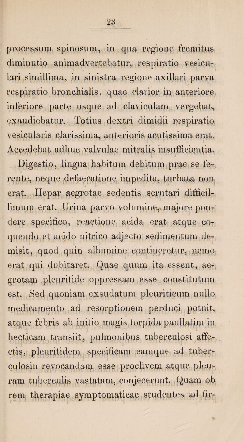 processum spinosum, in qua regione fremitus diminutio animadvertebatur, respiratio vesicu¬ lari simillima, in sinistra regione axillari parva respffiatio bronchialis, quae clarior in anteriore inferiore parte usque ad claviculam vergebat, exaudiebatux\ Totius dextri dimidii respiratio vesicularis clarissima, anterioris acutissima erat. Accedebat adhuc valvulae mitralis insufficientia. Digestio, lingua habitum debitum prae se fe¬ rente, neque defaecatione impedita, turbata non erat. Hepar aegrotae sedentis scrutari difficil¬ limum ex^at. Urina parvo volumine, majore pon¬ dere specifico, reactione acida erat atque co¬ quendo et acido nitrico adjecto sedimentum de¬ misit, quod quin albumine contineretur, nemo erat qui dubitaret. Quae quum ita essent, ae¬ grotam pleuritide oppressam esse constitutum est. Sed quoniam exsudatum pleuriticum nullo medicamento ad resorptionem perduci potuit, atque febris ab initio magis torpida paullatim in hecticam tx^ansiit, pulmonibus tuberculosi affe¬ ctis, pleuritidem specificam eainque ad tuber- culosin revocandam esse proclivem atque pleu¬ ram tuberculis vastatam, conjecerunt. Quam ob rem therapiae symptomaticae studentes ad fir-
