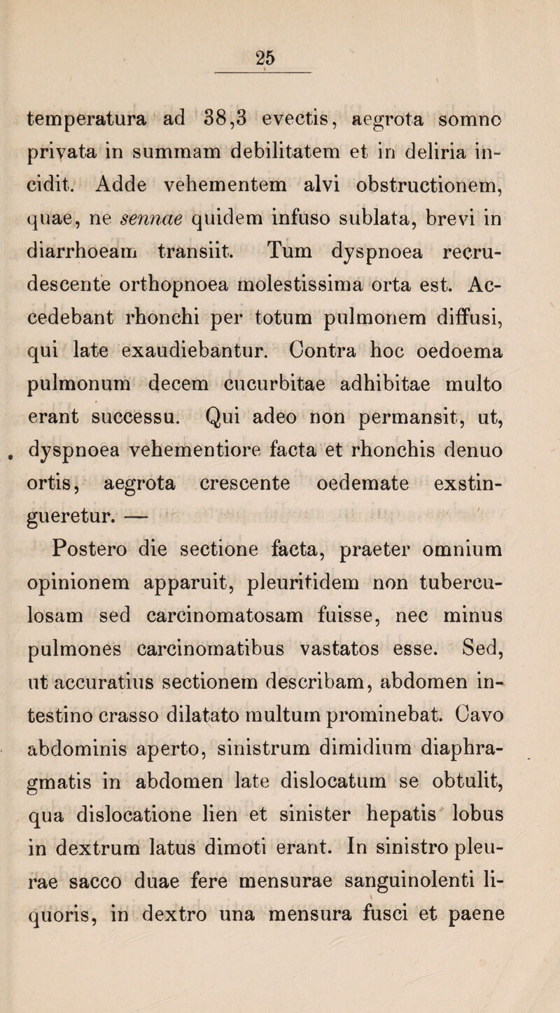 temperatura ad 38,3 evectis, aegrota somno privata in summam debilitatem et in deliria in¬ cidit. Adde vehementem alvi obstructionem, quae, ne sennae quidem infuso sublata, brevi in diarrhoeam transiit. Tum dyspnoea recru¬ descente orthopnoea molestissima orta est. Ac¬ cedebant rhonchi per totum pulmonem diffusi, qui late exaudiebantur. Contra hoc oedoema pulmonum decem cucurbitae adhibitae multo erant successu. Qui adeo non permansit, ut, , dyspnoea vehementiore facta et rhonchis denuo ortis, aegrota crescente oedemate exstin¬ gueretur. — Postero die sectione facta, praeter omnium opinionem apparuit, pleuritidem non tubercu¬ losam sed carcinomatosam fuisse, nec minus pulmones carcinomatibus vastatos esse. Sed, ut accuratius sectionem describam, abdomen in¬ testino crasso dilatato multum prominebat. Cavo abdominis aperto, sinistrum dimidium diaphra¬ gmatis in abdomen late dislocatum se obtulit, qua dislocatione lien et sinister hepatis lobus in dextrum latus dimoti erant. In sinistro pleu¬ rae sacco duae fere mensurae sanguinolenti li- quoris, in dextro una mensura fusci et paene