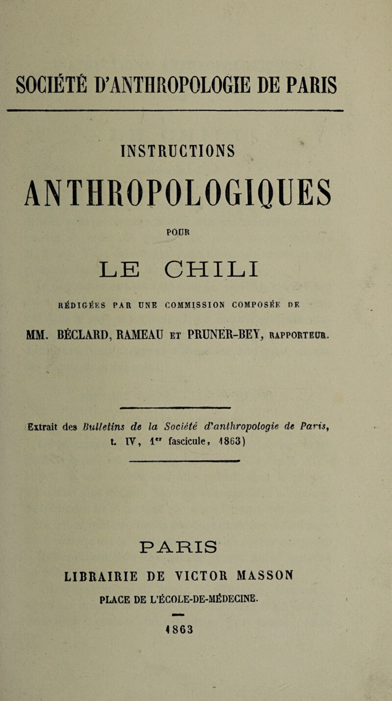 INSTRUCTIONS ANTHROPOLOGIQUES POUR LE CHILI RÉDIGÉES PAR UNE COMMISSION COMPOSÉE DK MM. BÉCLARD, RAMEAU et PRUNER-BEY, rapporteur. Extrait des Bulletins de la Société d'anthropologie de Paris,, t. IV, 1 fascicule, 1863) PARIS LIBRAIRIE DE VICTOR MASSON PLACE DE L’ÉCOLE-DE-MÉDECINE. 4863