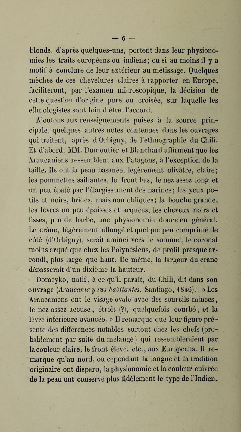 blonds, d’après quelques-uns, portent dans leur physiono¬ mies les traits européens ou indiens; ou si au moins il y a motif à conclure de leur extérieur au métissage. Quelques mèches de ces chevelures claires à rapporter en Europe, faciliteront, par l’examen microscopique, la décision de cette question d’origine pure ou croisée, sur laquelle les efhnologistes sont loin d’ètre d’accord. Ajoutons aux renseignements puisés à la source prin¬ cipale, quelques autres notes contenues dans les ouvrages qui traitent, après d'Orbigny, de l’ethnographie du Chili. Et d’abord, MM. Dumoutier et Blanchard affirment que les Araucaniens ressemblent aux Patagons, à l’exception de la taille. Ils ont la peau basanée, légèrement olivâtre, claire; les pommettes saillantes, le front bas, le nez assez long et un peu épaté par l’élargissement des narines ; les yeux pe¬ tits et noirs, bridés, mais non obliques; la bouche grande, les lèvres un peu épaisses et arquées, les cheveux noirs et lisses, peu de barbe, une physionomie douce en général. Le crâne, légèrement allongé et quelque peu comprimé de côté (d'Orbigny), serait aminci vers le sommet, le coronal moins arqué que chez les Polynésiens, de profd presque ar¬ rondi, plus large que haut. De même, la largeur du crâne dépasserait d'un dixième la hauteur. Domeyko, natif, à ce qu’il paraît, du Chili, dit dans son ouvrage (Araucania y sus habitantes. Santiago, 1846). : «Les Araucaniens ont le visage ovale avec des sourcils minces, le nez assez accusé, étroit (?), quelquefois courbé, et la lèvre inférieure avancée. » Il remarque que leur figure pré¬ sente des différences notables surtout chez les chefs (pro¬ bablement par suite du mélange ) qui ressembleraient par la couleur claire, le front élevé, etc., aux Européens. Il re¬ marque qu’au nord, où cependant la langue et la tradition originaire ont disparu, la physionomie et la couleur cuivrée de la peau ont conservé plus fidèlement le type de l’Indien.