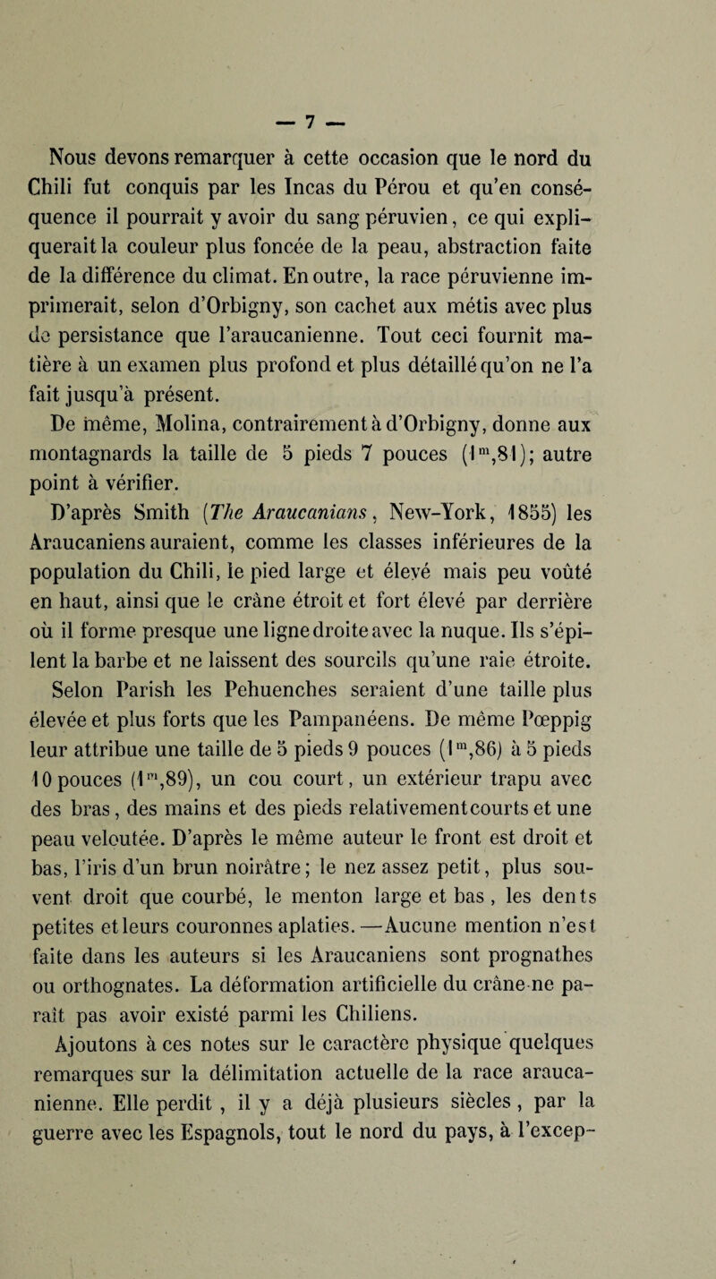 Nous devons remarquer à cette occasion que le nord du Chili fut conquis par les Incas du Pérou et qu’en consé¬ quence il pourrait y avoir du sang péruvien, ce qui expli¬ querait la couleur plus foncée de la peau, abstraction faite de la différence du climat. En outre, la race péruvienne im¬ primerait, selon d’Orbigny, son cachet aux métis avec plus de persistance que l’araucanienne. Tout ceci fournit ma¬ tière à un examen plus profond et plus détaillé qu’on ne l’a fait jusqu’à présent. De même, Molina, contrairement à d’Orbigny, dorme aux montagnards la taille de 5 pieds 7 pouces ( I m,81 ) ; autre point à vérifier. D’après Smith (The Araucanians, New-York, 1855) les Àraucaniens auraient, comme les classes inférieures de la population du Chili, le pied large et élevé mais peu voûté en haut, ainsi que le crâne étroit et fort élevé par derrière où il forme presque une ligne droite avec la nuque. Ils s’épi¬ lent la barbe et ne laissent des sourcils qu’une raie étroite. Selon Parish les Pehuenches seraient d’une taille plus élevée et plus forts que les Pampanéens. De même Pœppig leur attribue une taille de 5 pieds 9 pouces (lm,86) à 5 pieds 10 pouces (1m,89), un cou court, un extérieur trapu avec des bras, des mains et des pieds relativementcourtset une peau veloutée. D’après le même auteur le front est droit et bas, l’iris d’un brun noirâtre; le nez assez petit, plus sou¬ vent droit que courbé, le menton large et bas , les dents petites et leurs couronnes aplaties.—Aucune mention n’est faite dans les auteurs si les Àraucaniens sont prognathes ou orthognates. La déformation artificielle du crâne ne pa¬ rait pas avoir existé parmi les Chiliens. Ajoutons à ces notes sur le caractère physique quelques remarques sur la délimitation actuelle de la race arauca- nienne. Elle perdit , il y a déjà plusieurs siècles, par la guerre avec les Espagnols, tout le nord du pays, à l’excep-