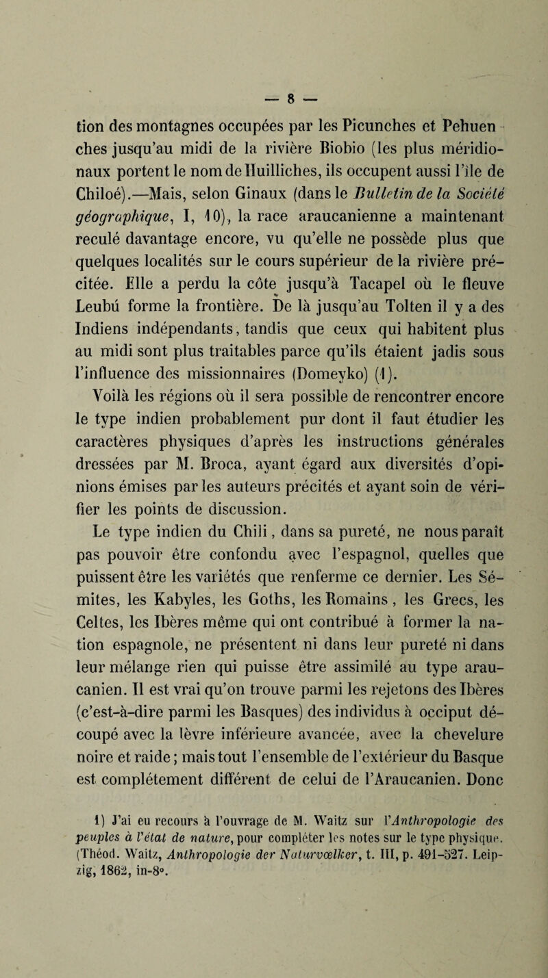 tion des montagnes occupées par les Picunches et Pehuen ches jusqu’au midi de la rivière Biobio (les plus méridio¬ naux portent le nomdelïuilliches, ils occupent aussi Pile de Chiloé).—Mais, selon Ginaux (dans le Bulletin de la Société géographique, I, 10), la race araucanienne a maintenant reculé davantage encore, vu qu’elle ne possède plus que quelques localités sur le cours supérieur de la rivière pré¬ citée. Mlle a perdu la côte jusqu’à Tacapel où le fleuve •» Leubü forme la frontière. De là jusqu’au Tolten il y a des Indiens indépendants, tandis que ceux qui habitent plus au midi sont plus traitables parce qu’ils étaient jadis sous l’influence des missionnaires (Domeyko) (1). Voilà les régions où il sera possible de rencontrer encore le type indien probablement pur dont il faut étudier les caractères physiques d’après les instructions générales dressées par M. Broca, ayant égard aux diversités d’opi¬ nions émises par les auteurs précités et ayant soin de véri¬ fier les points de discussion. Le type indien du Chili, dans sa pureté, ne nous paraît pas pouvoir être confondu avec l’espagnol, quelles que puissent être les variétés que renferme ce dernier. Les Sé¬ mites, les Kabyles, les Goths, les Bomains , les Grecs, les Celtes, les Ibères même qui ont contribué à former la na¬ tion espagnole, ne présentent ni dans leur pureté ni dans leur mélange rien qui puisse être assimilé au type arau- canien. Il est vrai qu’on trouve parmi les rejetons des Ibères (c’est-à-dire parmi les Basques) des individus à occiput dé¬ coupé avec la lèvre inférieure avancée, avec la chevelure noire et raide ; mais tout l’ensemble de l’extérieur du Basque est complètement différent de celui de l’Araucanien. Donc i) J’ai eu recours à l’ouvrage de M. Waitz sur l'Anthropologie des peuples à l'état de nature, pour compléter les notes sur le type physique. (Théod. Waitz, Anthropologie der Nalurvœlker, t. III, p. 491-527. Leip¬ zig, 1862, in-8°.